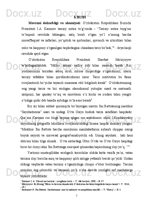 KIRISH
Mavzuni   dolzarbligi   va   ahamiyati:   O zbekiston   Respublikasi   Birinchiʻ
Prezidenti   I.A.   Karimov   tarixiy   xotira   to g risida   –   “Tarixiy   xotira   tuyg usi	
ʻ ʻ ʻ
to laqonli   ravishda   tiklangan,   xalq   bosib   o tgan   yo l   o zining   barcha	
ʻ ʻ ʻ ʻ
muvaffaqiyat   va  zafarlari,  yo qotish   va  qurbonlari,   quvonch   va  iztiroblari   bilan	
ʻ
xolis va haqqoniy o rganilgan taqdirdagina chinakam tarix bo ladi,”	
ʻ ʻ 1
 
- deya haqli
ravishda qayd etgan.
O zbekiston   Respublikasi   Prezidenti   Shavkat   Mirziyoyev	
ʻ
ta’kidlaganlaridek:   “Milliy   tarixni   milliy   ruh   bilan   yaratish   kerak.   Biz
yoshlarimizni   tarixdan   saboq   olish,   xulosa   chiqarishga   o rgatishimiz,   ularni	
ʻ
tarixiy   tafakkur   bilan   qurollantirishimiz   zarur.   Tarix   insititutini   bu   fanni
rivojlantirish bo yicha tayanch muassasa etib belgilash kerak”. O zbekistonning	
ʻ ʻ
eng   yangi   tarixi   va   biz   erishgan   olamshumul   yutuqlar   mard   va   matonatli
xalqimiz,   har   qanday   to siq   va   sinovlarni   o z   kuchi   va   irodasi   bilan   yengib	
ʻ ʻ
o tishga qodir deb baralla aytishga to la asos beradi	
ʻ ʻ 2
.
Biz siz bilan suhbat  qurmoqchi bo layotgan mavzu Ibn Battutaning mashhur	
ʻ
“Sayohatnoma”   asari   va   undagi   O rta   Osiyo   hududi   tarixi   sahifalari   haqidadir.	
ʻ
Qur’oni   Karimni   rus   tiliga   tarjima   qilgan   rus   arabshunos   olimi   I.Krachkovskiy
sayyohning geografik bilimlarni rivojlantirishdagi hissasi haqida shunday yozgan:
“Mashhur   Ibn   Battuta   barcha   musulmon   mamlakatlarini   aylanib   chiqqan   oxirgi
buyuk   sayyoh   va   universal   geograf-amaliyotchi   edi.   Uning   sayohati...   hali   ham
ehtirom bilan tilga olinadi... O rta asrlardagi Oltin O rda va O rta Osiyo haqidagi	
ʻ ʻ ʻ
biror-bir ilmiy ishni Ibn Battutaga murojaat qilmasdan bajarishning iloji yo q...”	
ʻ 3
.
Yurtimiz   mustaqillikka   erishgach   tarixchilar   oldida   katta   vazifa   ya’ni,   vatan
tarixini iloji boricha aniq va haqqoniy qilib xalqga yetkazib berish qo yildi. Undan	
ʻ
oldingi   vaqtlarda   vatan   tarixini   o rganilishiga   chuqur   e’tibor   berilmagan.   Tarixni	
ʻ
yozishni   eng   ishonchli   va   samarali   yo li   o sha   davrda   yozilgan   sof   manbalarga	
ʻ ʻ
tayanib yozishlikdir.
1
 Karimov I. A. Yuksak ma’naviyat – yengilmas kuch. – T.: Ma’naviyat, 2008. – B. 97.
2
 Mirziyoyev Sh.M.ning “Erkin va farovon demokratik O zbekiston davlatini birgalikda barpo etamiz”– T.: 2016, 
ʻ
– B.5 
3
 Ibrohimov N. Ibn Battuta. Sayohatnoma: mas’ul muharrir va muqaddima muallifi. – T.:“Sharq”, – B. 3.
2 