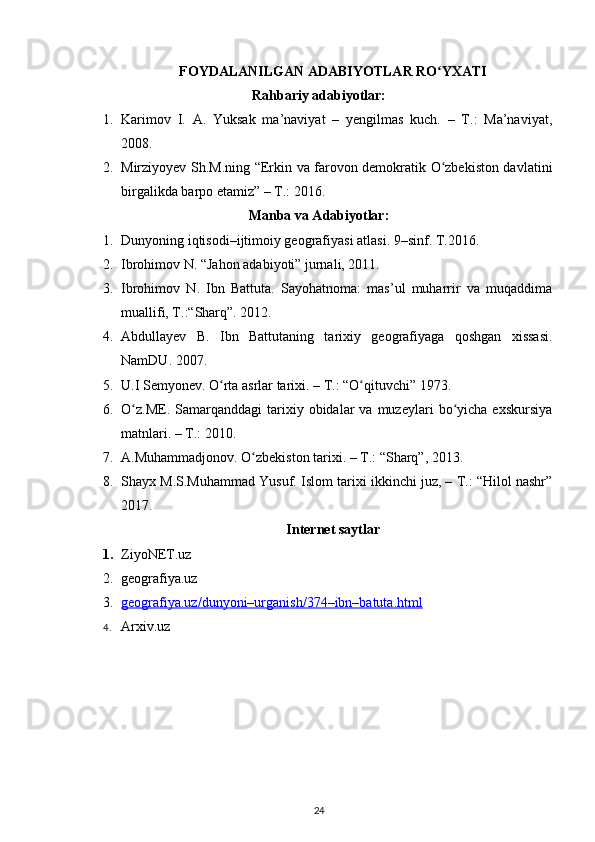 FOYDALANILGAN ADABIYOTLAR RO YXATIʻ
Rahbariy adabiyotlar:
1. Karimov   I.   A.   Yuksak   ma’naviyat   –   yengilmas   kuch.   –   T.:   Ma’naviyat,
2008.
2. Mirziyoyev   Sh.M. ning “Erkin va farovon demokratik O zbekiston davlatini
ʻ
birgalikda barpo etamiz” – T.: 2016.
Manba va Adabiyotlar:
1. Dunyoning iqtisodi–ijtimoiy geografiyasi atlasi. 9–sinf. T.2016.
2. Ibrohimov N. “Jahon adabiyoti” jurnali, 2011.
3. Ibrohimov   N.   Ibn   Battuta.   Sayohatnoma:   mas’ul   muharrir   va   muqaddima
muallifi, T.:“Sharq”. 2012.
4. Abdullayev   B.   Ibn   Battutaning   tarixiy   geografiyaga   qoshgan   xissasi.
NamDU. 2007.
5. U.I Semyonev. O rta asrlar tarixi. – T.: “O qituvchi” 1973.	
ʻ ʻ
6. O z.ME.   Samarqanddagi   tarixiy  obidalar   va  muzeylari   bo yicha   exskursiya	
ʻ ʻ
matnlari. – T.: 2010.
7. A.Muhammadjonov. O zbekiston tarixi. – T.: “Sharq”, 2013.	
ʻ
8. Shayx M.S.Muhammad Yusuf. Islom tarixi ikkinchi juz, – T.: “Hilol nashr”
2017.
Internet saytlar
1. ZiyoNET.uz
2. geografiya.uz
3. geografiya.uz/dunyoni–urganish/374–ibn–batuta.html   
4. Arxiv.uz
24 