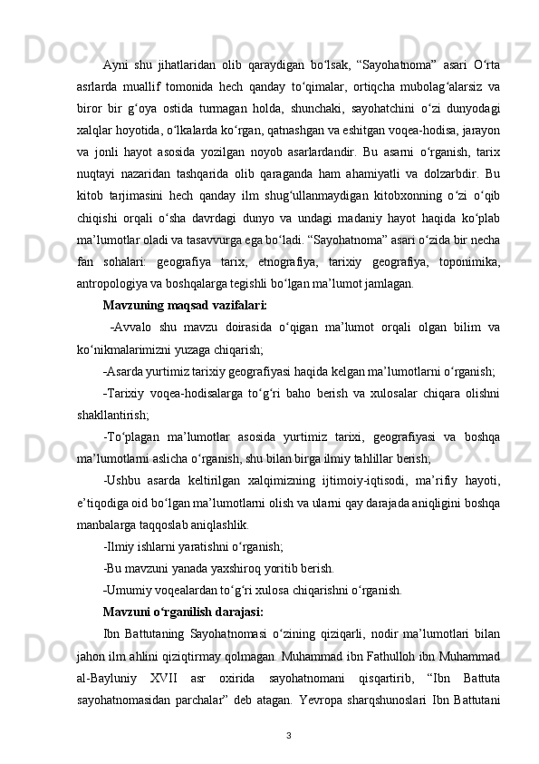 Ayni   shu   jihatlaridan   olib   qaraydigan   bo lsak,   “Sayohatnoma”   asari   O rtaʻ ʻ
asrlarda   muallif   tomonida   hech   qanday   to qimalar,   ortiqcha   mubolag alarsiz   va	
ʻ ʻ
biror   bir   g oya   ostida   turmagan   holda,   shunchaki,   sayohatchini   o zi   dunyodagi	
ʻ ʻ
xalqlar hoyotida, o lkalarda ko rgan, qatnashgan va eshitgan voqea-hodisa, jarayon	
ʻ ʻ
va   jonli   hayot   asosida   yozilgan   noyob   asarlardandir.   Bu   asarni   o rganish,   tarix	
ʻ
nuqtayi   nazaridan   tashqarida   olib   qaraganda   ham   ahamiyatli   va   dolzarbdir.   Bu
kitob   tarjimasini   hech   qanday   ilm   shug ullanmaydigan   kitobxonning   o zi   o qib	
ʻ ʻ ʻ
chiqishi   orqali   o sha   davrdagi   dunyo   va   undagi   madaniy   hayot   haqida   ko plab	
ʻ ʻ
ma’lumotlar oladi va tasavvurga ega bo ladi. “Sayohatnoma” asari o zida bir necha	
ʻ ʻ
fan   sohalari:   geografiya   tarix,   etnografiya,   tarixiy   geografiya,   toponimika,
antropologiya va boshqalarga tegishli bo lgan ma’lumot jamlagan. 
ʻ
Mavzuning maqsad vazifalari:
  - Avvalo   shu   mavzu   doirasida   o qigan   ma’lumot   orqali   olgan   bilim   va
ʻ
ko nikmalarimizni yuzaga chiqarish;	
ʻ
- Asarda yurtimiz tarixiy geografiyasi haqida kelgan ma’lumotlarni o rganish;	
ʻ
- Tarixiy   voqea-hodisalarga   to g ri   baho   berish   va   xulosalar   chiqara   olishni	
ʻ ʻ
shakllantirish;
-To plagan   ma’lumotlar   asosida   yurtimiz   tarixi,   geografiyasi   va   boshqa	
ʻ
ma’lumotlarni aslicha o rganish, shu bilan birga ilmiy tahlillar berish;	
ʻ
-Ushbu   asarda   keltirilgan   xalqimizning   ijtimoiy-iqtisodi,   ma’rifiy   hayoti,
e’tiqodiga oid bo lgan ma’lumotlarni olish va ularni qay darajada aniqligini boshqa	
ʻ
manbalarga taqqoslab aniqlashlik.
-Ilmiy ishlarni yaratishni o rganish;	
ʻ
-Bu mavzuni yanada yaxshiroq yoritib berish.
- Umumiy voqealardan to g ri xulosa chiqarishni o rganish.
ʻ ʻ ʻ
Mavzuni o rganilish darajasi:	
ʻ
Ibn   Battutaning   Sayohatnomasi   o zining   qiziqarli,   nodir   ma’lumotlari   bilan	
ʻ
jahon ilm ahlini qiziqtirmay qolmagan. Muhammad ibn Fathulloh ibn Muhammad
al-Bayluniy   XVII   asr   oxirida   sayohatnomani   qisqartirib,   “Ibn   Battuta
sayohatnomasidan   parchalar”   deb   atagan.   Yevropa   sharqshunoslari   Ibn   Battutani
3 