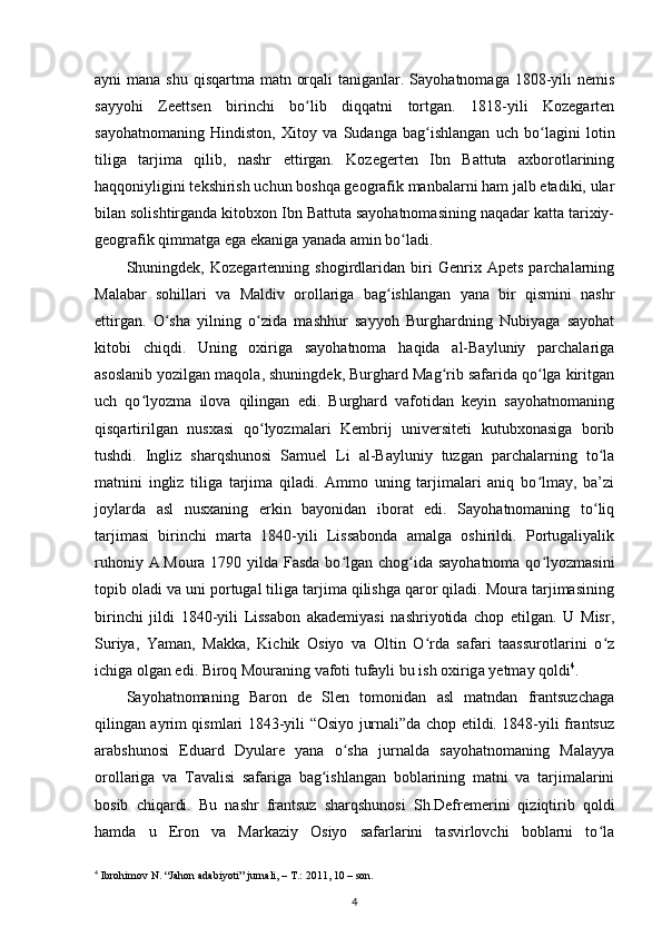 ayni  mana shu  qisqartma matn orqali  taniganlar. Sayohatnomaga  1808-yili  nemis
sayyohi   Zeettsen   birinchi   bo lib   diqqatni   tortgan.   1818-yili   Kozegartenʻ
sayohatnomaning   Hindiston,   Xitoy   va   Sudanga   bag ishlangan   uch   bo lagini   lotin	
ʻ ʻ
tiliga   tarjima   qilib,   nashr   ettirgan.   Kozegerten   Ibn   Battuta   axborotlarining
haqqoniyligini tekshirish uchun boshqa geografik manbalarni ham jalb etadiki, ular
bilan solishtirganda kitobxon Ibn Battuta sayohatnomasining naqadar katta tarixiy-
geografik qimmatga ega ekaniga yanada amin bo ladi. 	
ʻ
Shuningdek,   Kozegartenning   shogirdlaridan   biri   Genrix   Apets   parchalarning
Malabar   sohillari   va   Maldiv   orollariga   bag ishlangan   yana   bir   qismini   nashr	
ʻ
ettirgan.   O sha   yilning   o zida   mashhur   sayyoh   Burghardning   Nubiyaga   sayohat	
ʻ ʻ
kitobi   chiqdi.   Uning   oxiriga   sayohatnoma   haqida   al-Bayluniy   parchalariga
asoslanib yozilgan maqola, shuningdek, Burghard Mag rib safarida qo lga kiritgan	
ʻ ʻ
uch   qo lyozma   ilova   qilingan   edi.   Burghard   vafotidan   keyin   sayohatnomaning	
ʻ
qisqartirilgan   nusxasi   qo lyozmalari   Kembrij   universiteti   kutubxonasiga   borib	
ʻ
tushdi.   Ingliz   sharqshunosi   Samuel   Li   al-Bayluniy   tuzgan   parchalarning   to la	
ʻ
matnini   ingliz   tiliga   tarjima   qiladi.   Ammo   uning   tarjimalari   aniq   bo lmay,   ba’zi	
ʻ
joylarda   asl   nusxaning   erkin   bayonidan   iborat   edi.   Sayohatnomaning   to liq	
ʻ
tarjimasi   birinchi   marta   1840-yili   Lissabonda   amalga   oshirildi.   Portugaliyalik
ruhoniy A.Moura 1790 yilda Fasda bo lgan chog ida sayohatnoma  qo lyozmasini	
ʻ ʻ ʻ
topib oladi va uni portugal tiliga tarjima qilishga qaror qiladi. Moura tarjimasining
birinchi   jildi   1840-yili   Lissabon   akademiyasi   nashriyotida   chop   etilgan.   U   Misr,
Suriya,   Yaman,   Makka,   Kichik   Osiyo   va   Oltin   O rda   safari   taassurotlarini   o z	
ʻ ʻ
ichiga olgan edi. Biroq Mouraning vafoti tufayli bu ish oxirig a  yetmay qoldi 4
.
S ayohatnomaning   Baron   de   Slen   tomonidan   asl   matndan   frantsuzchaga
qilingan ayrim qismlari 1843-yili “Osiyo jurnali”da chop etildi. 1848-yili frantsuz
arabshunosi   Eduard   Dyulare   yana   o sha   jurnalda   sayohatnomaning   Malayya	
ʻ
orollariga   va   Tavalisi   safariga   bag ishlangan   boblarining   matni   va   tarjimalarini	
ʻ
bosib   chiqardi.   Bu   nashr   frantsuz   sharqshunosi   Sh.Defremerini   qiziqtirib   qoldi
hamda   u   Eron   va   Markaziy   Osiyo   safarlarini   tasvirlovchi   boblarni   to la	
ʻ
4
 Ibrohimov N. “Jahon adabiyoti” jurnali, – T.: 2011, 10 – son.
4 