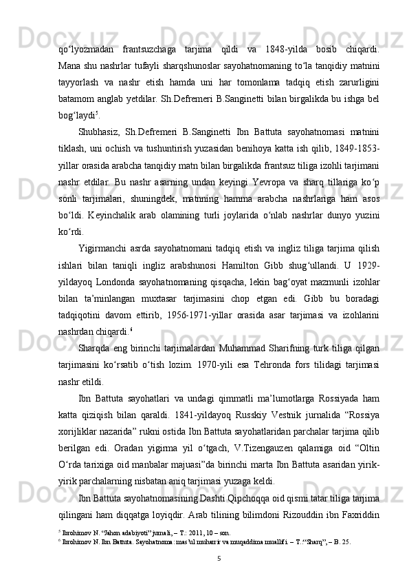 qo lyozmadan   frantsuzchaga   tarjima   qildi   va   1848-yilda   bosib   chiqardi.ʻ
Mana shu nashrlar tufayli sharqshunoslar sayohatnomaning to la tanqidiy matnini	
ʻ
tayyorlash   va   nashr   etish   hamda   uni   har   tomonlama   tadqiq   etish   zarurligini
batamom anglab yetdilar. Sh.Defremeri B.Sanginetti bilan birgalikda bu ishga bel
bog laydi	
ʻ 5
.
Shubhasiz,   Sh.Defremeri   B.Sanginetti   Ibn   Battuta   sayohatnomasi   matnini
tiklash, uni ochish va tushuntirish yuzasidan benihoya katta ish qilib, 1849-1853-
yillar orasida arabcha tanqidiy matn bilan birgalikda frantsuz tiliga izohli tarjimani
nashr   etdilar.   Bu   nashr   asarning   undan   keyingi   Yevropa   va   sharq   tillariga   ko p	
ʻ
sonli   tarjimalari,   shuningdek,   matnning   hamma   arabcha   nashrlariga   ham   asos
bo ldi.   Keyinchalik   arab   olamining   turli   joylarida   o nlab   nashrlar   dunyo   yuzini	
ʻ ʻ
ko rdi.
ʻ
Yigirmanchi   asrda   sayohatnomani   tadqiq   etish   va   ingliz   tiliga   tarjima   qilish
ishlari   bilan   taniqli   ingliz   arabshunosi   Hamilton   Gibb   shug ullandi.   U   1929-	
ʻ
yildayoq   Londonda   sayohatnomaning   qisqacha,   lekin   bag oyat   mazmunli   izohlar	
ʻ
bilan   ta’minlangan   muxtasar   tarjimasini   chop   etgan   edi.   Gibb   bu   boradagi
tadqiqotini   davom   ettirib,   1956-1971-yillar   orasida   asar   tarjimasi   va   izohlarini
nashrdan chiqardi. 6
Sharqda   eng   birinchi   tarjimalardan   Muhammad   Sharifning   turk   tiliga   qilgan
tarjimasini   ko rsatib   o tish   lozim.   1970-yili   esa   Tehronda   fors   tilidagi   tarjimasi	
ʻ ʻ
nashr etildi.
Ibn   Battuta   sayohatlari   va   undagi   qimmatli   ma’lumotlarga   Rossiyada   ham
katta   qiziqish   bilan   qaraldi.   1841-yildayoq   Russkiy   Vestnik   jurnalida   “Rossiya
xorijliklar nazarida” rukni ostida Ibn Battuta sayohatlaridan parchalar tarjima qilib
berilgan   edi.   Oradan   yigirma   yil   o tgach,   V.Tizengauzen   qalamiga   oid   “Oltin	
ʻ
O rda tarixiga oid manbalar majuasi”da birinchi marta Ibn Battuta asaridan yirik-	
ʻ
yirik parchalarning nisbatan aniq tarjimasi yuzaga keldi.
Ibn Battuta sayohatnomasining Dashti Qipchoqqa oid qismi tatar tiliga tarjima
qilingani  ham  diqqatga loyiqdir. Arab tilining bilimdoni  Rizouddin  ibn Faxriddin
5
 Ibrohimov N. “Jahon adabiyoti” jurnali, – T.: 2011, 10 – son.
6
 Ibrohimov N. Ibn Battuta. Sayohatnoma: mas’ul muharrir va muqaddima muallifi. – T.:“Sharq”, – B. 25.
5 