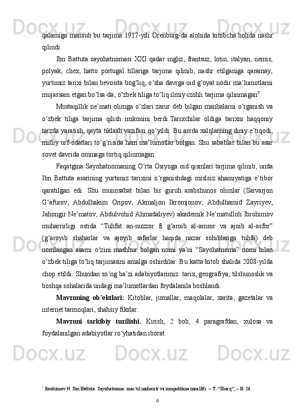 qalamiga mansub bu tarjima 1917-yili Orenburg-da alohida kitobcha holida nashr
qilindi.
Ibn   Battuta   sayohatnomasi   XXI   qadar   ingliz,   frantsuz,   lotin,   italyan,   nemis,
polyak,   chex,   hatto   portugal   tillariga   tarjima   qilinib,   nashr   etilganiga   qaramay,
yurtimiz tarixi bilan bevosita bog liq, o sha davrga oid g oyat nodir ma’lumotlarniʻ ʻ ʻ
mujassam etgan bo lsa-da, o zbek tiliga to liq ilmiy-izohli tarjima qilinmagan	
ʻ ʻ ʻ 7
.
Mustaqillik ne’mati olimga o zlari zarur deb bilgan manbalarni  o rganish va	
ʻ ʻ
o zbek   tiliga   tarjima   qilish   imkonini   berdi.Tarixchilar   oldiga   tarixni   haqqoniy	
ʻ
tarzda yaratish, qayta tiklash vazifasi   qo yildi. Bu asrda xalqlarning diniy e’tiqodi,	
ʻ
milliy urf-odatlari to g risida ham ma’lumotlar bolgan. Shu sabablar bilan bu asar	
ʻ ʻ
sovet davrida ommaga tortiq qilinmagan.
Faqatgina Sayohatnomaning O rta Osiyoga oid qismlari tarjima qilinib, unda	
ʻ
Ibn   Battuta   asarining   yurtimiz   tarixini   o rganishdagi   mislsiz   ahamiyatiga   e’tibor	
ʻ
qaratilgan   edi.   Shu   munosabat   bilan   bir   guruh   arabshunos   olimlar   (Sarvarjon
G afurov,   Abdulhakim   Oripov,   Akmaljon   Ikromjonov,   Abdulhamid   Zayriyev,	
ʻ
Jahongir Ne’matov, Abdulvohid Ahmadaliyev) akademik Ne’matulloh Ibrohimov
muharrirligi   ostida   “Tuhfat   an-nuzzor   fi   g aroib   al-amsor   va   ajoib   al-asfor”	
ʻ
(g aroyib   shaharlar   va   ajoyib   safarlar   haqida   nazar   sohiblariga   tuhfa)   deb	
ʻ
nomlangan   asarni   o zini   mashhur   bolgan   nomi   ya’ni   “Sayohatnoma”   nomi   bilan	
ʻ
o zbek tiliga to liq tarjimasini amalga oshirdilar. Bu katta kitob shalida 2008-yilda	
ʻ ʻ
chop etildi. Shundan so ng ba’zi adabiyotlarimiz: tarix, geografiya, tilshunoslik va	
ʻ
boshqa sohalarida undagi ma’lumotlardan foydalanila boshlandi.
Mavzuning   ob’ektlari:   Kitoblar,   jurnallar,   maqolalar,   xarita,   gazetalar   va
internet tarmoqlari, shahsiy fikrlar.
Mavzuni   tarkibiy   tuzilishi.   Kirish,   2   bob,   4   paragrafdan,   xulosa   va
foydalanilgan adabiyotlar ro yhatidan iborat.	
ʻ
7
 Ibrohimov N. Ibn Battuta. Sayohatnoma: mas’ul muharrir va muqaddima muallifi. – T.:“Sharq”, – B. 26.
6 