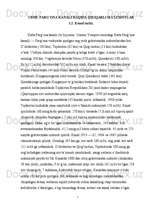 I  BOB .   FARG'ONA KANALI HAQIDA QIZIQARLI MA'LUMOTLAR 
1.1. Kanal tarixi.
Katta Farg ona kanali (to liq nomi: Usmon Yusupov nomidagi Katta Farg onaʻ ʻ ʻ
kanali) — Farg ona vodiysida qurilgan eng yirik gidrotexnika inshootlaridan biri. 
ʻ
O zbekiston (283 km), Tojikiston (62 km) va Qirg iziston (13 km) hududidan 	
ʻ ʻ
o tadi. Vodiyni shimoli-sharqdan janubi-g arbga kesib o tgan. Asosiy o zani 
ʻ ʻ ʻ ʻ
uzunligi 350 km. Vegetatsiya davrida Norin (420 m3/s), Qoradaryo (100 m3/s), 
So x (12 m3/s) daryolaridan 532 m3/s suv oladi. Kanal trassasi 2 traktdan iborat. 
ʻ
Yuqori Norin trakti (44 km) Norin daryosi (Uchqo rg on shahri yaqini)dan 	
ʻ ʻ
boshlanib, Kuyganyorgacha yetib boradi. Quyi Qoradaryo trakti (301 km) 
Qoradaryoga qurilgan Kuyganyor to g onidan boshlanib Sirdaryo bilan deyarli 	
ʻ ʻ
parallel holda janubdada Tojikiston Respublikasi Xo jand shahri yaqinigacha 	
ʻ
(Qayroqqum suv omboridan quyiroqda) davom etgan. 1939-yil avgustida xalq 
hashari bilan juda qisqa muddatda (45 kunda) qurib, bitkazildi. 1940-yilda 
Tojikiston hududida yana uzaytirildi (suv o tkazish imkoniyati 150 m3/s). Kanal 	
ʻ
qurilishida 160 ming kishi qatnashdi. 270 km li trassada 17,8 mln m3 tuproq qazib 
chiqarildi (shundan faqatgina 1,7 mln m3 tuproq mexanizmlar yordamida 
qazilgan). Ishlar og ir bo lgan uchastkalarda 14 ekskavator, 245 traktor, 420 	
ʻ ʻ
avtomashinadan foydalanildi, 42,2 ming m3 beton ishlari bajarildi. 45 yirik va 275 
mayda gidrotexnika inshooti qurildi. Kanal 1953 — 62, 1964 va 1967-yillarda 
rekonstruksiya qilindi. Uzunligi 345 km ga, suv sarfi 180 m3/s, eng jadal suv sarfi 
211 m3/s ga yetkaziladi. O zbekiston va Qirg iziston, Tojikistonda 500 ming ga 	
ʻ ʻ
sug oriladigan yerlarning suv ta minoti yaxshilandi, yangi yerlarni o zlashtirish 	
ʻ ʼ ʻ
imkoniyati paydo bo ldi. Kanalda 1000 dan ortiq gidrotexnika inshooti (shulardan 	
ʻ
50 tasi yirik), jumladan, 9 to g on, maksimal yalpi suv olishi 162 m3/s bo lgan 258	
ʻ ʻ ʻ
suv chiqargich, 7 tashlama, 8 akveduk barpo etilgan. Kanaldan transport o tishi 	
ʻ
uchun 101 ko prik qurilgan. Sel, tashlama va sug oriladigan maydonlardan 	
ʻ ʻ
chiqadigan drenaj suvlarini oqizib yuborish uchun kanalning chap tomonidan 
kollektorlar o tkazilgan, o ng tomondagi drenaj suvlari esa kanal ostidan o tgan 
ʻ ʻ ʻ
7 