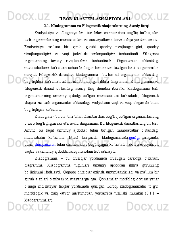 II BOB. KLASTERLASH METODLARI
2.1. Kladogramma va Filogenetik shajaralarning Asosiy farqi
Evolyutsiya   va   filogeniya   bir   -biri   bilan   chambarchas   bog’liq   bo’lib,   ular
turli organizmlarning munosabatlari va xususiyatlarini tasvirlashga yordam beradi.
Evolyutsiya   ma’lum   bir   guruh   guruhi   qanday   rivojlanganligini,   qanday
rivojlanganligini   va   vaqt   jadvalida   tanlanganligini   tushuntiradi.   Filogenez
organizmning   tarixiy   rivojlanishini   tushuntiradi.   Organizmlar   o’rtasidagi
munosabatlarni   ko’rsatish   uchun   biologlar   tomonidan  tuzilgan   turli   diagrammalar
mavjud.   Filogenetik   daraxt   va   kladogramma   -   bu   har   xil   organizmlar   o’rtasidagi
bog’liqlikni ko’rsatish uchun ishlab chiqilgan ikkita diagramma. Kladogramma va
filogenetik   daraxt   o’rtasidagi   asosiy   farq   shundan   iboratki,   kladogramma   turli
organizmlarning   umumiy   ajdodga   bo’lgan   munosabatini   ko’rsatadi   ,   filogenetik
shajara esa turli  organizmlar  o’rtasidagi  evolyutsion vaqt  va vaqt  o’zgarishi  bilan
bog’liqligini ko’rsatadi.
Kladogran - bu bir -biri bilan chambarchas bog’liq bo’lgan organizmlarning
o’zaro bog’liqligini aks ettiruvchi diagramma. Bu filogenetik daraxtlarning bir turi.
Ammo   bu   faqat   umumiy   ajdodlar   bilan   bo’lgan   munosabatlar   o’rtasidagi
munosabatni   ko’rsatadi.   Misol   tariqasida,   kladogrammada   gorilga   qaraganda,
odam   shimpanzalar   bilan chambarchas bog’liqligini ko’rsatadi, lekin u evolyutsion
vaqtni va umumiy ajdoddan aniq masofani ko’rsatmaydi.
Kladogramma   –   bu   chiziqlar   yordamida   chizilgan   daraxtga   o’xshash
diagramma.   Kladogramma   tugunlari   umumiy   ajdoddan   ikkita   guruhning
bo’linishini   ifodalaydi.   Qopqoq   chiziqlar   oxirida   umumlashtiriladi   va   ma’lum   bir
guruh   a’zolari   o’xshash   xususiyatlarga   ega.   Qoplamalar   morfologik   xususiyatlar
o’rniga   molekulyar   farqlar   yordamida   qurilgan.   Biroq,   kladogrammalar   to’g’ri
morfologik   va   xulq   -atvor   ma’lumotlari   yordamida   tuzilishi   mumkin   (2.1.1   –
kladogrammalar).
18 