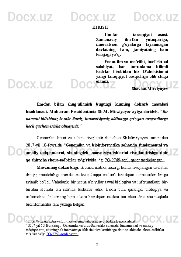 KIRISH
Ilm-fan   –   taraqqiyot   asosi.
Zamonaviy   ilm-fan   yutuqlariga,
innovatsion   g’oyalarga   tayanmagan
d avlatning   ham,   jamiyatning   ham
kelajagi yo’q. 
Faqat ilm  va ma’rifat, intellektual
salohiyat,   har   tomonlama   bilimli
kadrlar   hisobidan   biz   O’zbekistonni
yangi   taraqqiyot   bosqichiga   olib   chiqa
olamiz . 
Shavkat Mirziyoyev
Ilm-fan   bilan   shug’ullanish   bugungi   kunning   dolzarb   masalasi
hisoblanadi.   Muhtaram   Prezidentimiz   Sh.M.   Mirziyoyev   aytganlaridek,   “ Bir
narsani   bilishimiz  kerak:  ilmsiz,   innovatsiyasiz  oldimizga  qo’ygan maqsadlarga
hech qachon erisha olmaymiz. ” 1
Genomika   fanini   va   sohani   rivojlantirish   uchun   Sh.Mirziyoyev   tomonidan
2017-yil   10-fevralda   “ Genomika   va   bioinformatika   sohasida   fundamental   va
amaliy   tadqiqotlarni,   shuningdek   innovatsiya   ishlarini   rivojlantirishga   doir
qo’shimcha chora-tadbirlar to’g’risida”   2
gi  PQ-2769-sonli qaror tasdiqlangan. 
Mavzuning dolzarbligi.   Bioinformatika hozirgi kunda rivojlangan davlatlar
ilmiy   jamoatchiligi   orasida   tez-tez   quloqqa   chalinib   turadigan   atamalardan   biriga
aylanib bo’ldi. Vaholanki bir necha o’n yillar avval biologiya va informatikani bir-
biridan   alohida   fan   sifatida   tushunar   edik.   Lekin   buni   qarangki   biologiya   va
informatika fanlarining ham   o’zaro  kesishgan   nuqtasi   bor   ekan. Ana  shu  nuqtada
bioinformatika fani yuzaga kelgan.
1
 https://yuz.uz/uz/news/ilm-fan-va-innovatsiyani-rivojlantirish-masalalari /
2
 2017-yil 10-fevraldagi “ Genomika va bioinformatika sohasida fundamental va amaliy 
tadqiqotlarni, shuningdek innovatsiya ishlarini rivojlantirishga doir qo‘shimcha chora-tadbirlar 
to‘g‘risida”gi  PQ-2769-sonli qaror. 
2 