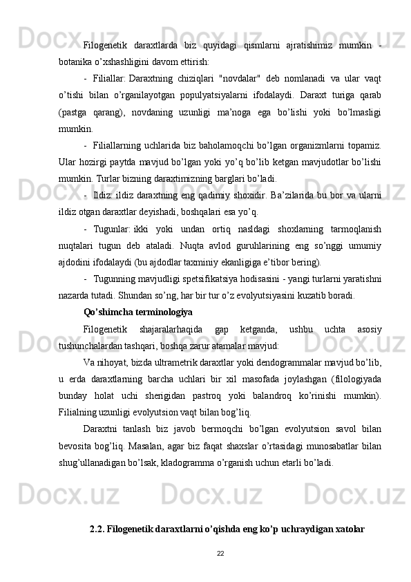 Filogenetik   daraxtlarda   biz   quyidagi   qismlarni   ajratishimiz   mumkin   -
botanika o’xshashligini davom ettirish:
- Filiallar:   Daraxtning   chiziqlari   "novdalar"   deb   nomlanadi   va   ular   vaqt
o’tishi   bilan   o’rganilayotgan   populyatsiyalarni   ifodalaydi.   Daraxt   turiga   qarab
(pastga   qarang),   novdaning   uzunligi   ma’noga   ega   bo’lishi   yoki   bo’lmasligi
mumkin.
- Filiallarning   uchlarida   biz   baholamoqchi   bo’lgan  organizmlarni   topamiz.
Ular  hozirgi  paytda mavjud bo’lgan yoki  yo’q bo’lib ketgan mavjudotlar  bo’lishi
mumkin. Turlar bizning daraxtimizning barglari bo’ladi.
- Ildiz:   ildiz daraxtning eng  qadimiy shoxidir. Ba’zilarida bu bor  va ularni
ildiz otgan daraxtlar deyishadi, boshqalari esa yo’q.
- Tugunlar:   ikki   yoki   undan   ortiq   nasldagi   shoxlarning   tarmoqlanish
nuqtalari   tugun   deb   ataladi.   Nuqta   avlod   guruhlarining   eng   so’nggi   umumiy
ajdodini ifodalaydi (bu ajdodlar taxminiy ekanligiga e’tibor bering).
- Tugunning mavjudligi spetsifikatsiya hodisasini - yangi turlarni yaratishni
nazarda tutadi.  Shundan so’ng, har bir tur o’z evolyutsiyasini kuzatib boradi.
Qo’shimcha terminologiya
Filogenetik   shajaralarhaqida   gap   ketganda,   ushbu   uchta   asosiy
tushunchalardan tashqari, boshqa zarur atamalar mavjud:
Va nihoyat, bizda ultrametrik daraxtlar yoki dendogrammalar mavjud bo’lib,
u   erda   daraxtlarning   barcha   uchlari   bir   xil   masofada   joylashgan   (filologiyada
bunday   holat   uchi   sherigidan   pastroq   yoki   balandroq   ko’rinishi   mumkin).
Filialning uzunligi evolyutsion vaqt bilan bog’liq.
Daraxtni   tanlash   biz   javob   bermoqchi   bo’lgan   evolyutsion   savol   bilan
bevosita   bog’liq.   Masalan,   agar   biz   faqat   shaxslar   o’rtasidagi   munosabatlar   bilan
shug’ullanadigan bo’lsak, kladogramma o’rganish uchun etarli bo’ladi.
2.2. Filogenetik daraxtlarni o’qishda eng ko’p uchraydigan xatolar
22 