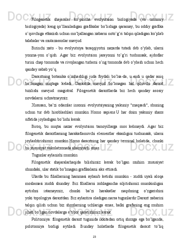 Filogenetik   shajaralar   ko’pincha   evolyutsion   biologiyada   (va   umumiy
biologiyada) keng qo’llaniladigan grafikalar bo’lishiga qaramay, bu oddiy grafika
o’quvchiga etkazish uchun mo’ljallangan xabarni noto’g’ri talqin qiladigan ko’plab
talabalar va mutaxassislar mavjud.
Birinchi   xato   -   bu   evolyutsiya   taraqqiyotni   nazarda   tutadi   deb   o’ylab,   ularni
yonma-yon   o’qish.   Agar   biz   evolyutsion   jarayonni   to’g’ri   tushunsak,   ajdodlar
turini chap tomonda va rivojlangan turlarni o’ng tomonda deb o’ylash uchun hech
qanday sabab yo’q.
Daraxtning   botanika   o’xshashligi   juda   foydali   bo’lsa-da,   u   endi   u   qadar   aniq
bo’lmagan   nuqtaga   keladi.   Daraxtda   mavjud   bo’lmagan   hal   qiluvchi   daraxt
tuzilishi   mavjud:   magistral.   Filogenetik   daraxtlarda   biz   hech   qanday   asosiy
novdalarni uchratmaymiz.
Xususan,   ba’zi   odamlar   insonni   evolyutsiyaning   yakuniy   "maqsadi",   shuning
uchun   tur   deb   hisoblashlari   mumkin.   Homo   sapiens   U   har   doim   yakuniy   shaxs
sifatida joylashgan bo’lishi kerak.
Biroq,   bu   nuqtai   nazar   evolyutsion   tamoyillarga   mos   kelmaydi.   Agar   biz
filogenetik   daraxtlarning   harakatlanuvchi   elementlar   ekanligini   tushunsak,   ularni
joylashtirishimiz   mumkin   Homo   daraxtning   har   qanday   terminal   holatida,   chunki
bu xususiyat vakolatxonada ahamiyatli emas.
Tugunlar aylanishi mumkin
Filogenetik   shajaralarhaqida   bilishimiz   kerak   bo’lgan   muhim   xususiyat
shundaki, ular statik bo’lmagan grafikalarni aks ettiradi.
Ularda   bu   filiallarning   hammasi   aylanib   ketishi   mumkin   -   xuddi   uyali   aloqa
moslamasi   xuddi   shunday.   Biz   filiallarni   xohlagancha   siljitishimiz   mumkinligini
aytishni   istamaymiz,   chunki   ba’zi   harakatlar   naqshning   o’zgarishini
yoki   topologiya   daraxtdan. Biz aylantira oladigan narsa tugunlardir.Daraxt xabarini
talqin   qilish   uchun   biz   shoxlarning   uchlariga   emas,   balki   grafaning   eng   muhim
jihati bo’lgan novdalarga e’tibor qaratishimiz kerak.
Politomiya:  filogenetik daraxt  tugunida ikkitadan  ortiq shoxga  ega bo’lganda,
polotomiya   borligi   aytiladi.   Bunday   holatlarda   filogenetik   daraxt   to’liq
23 