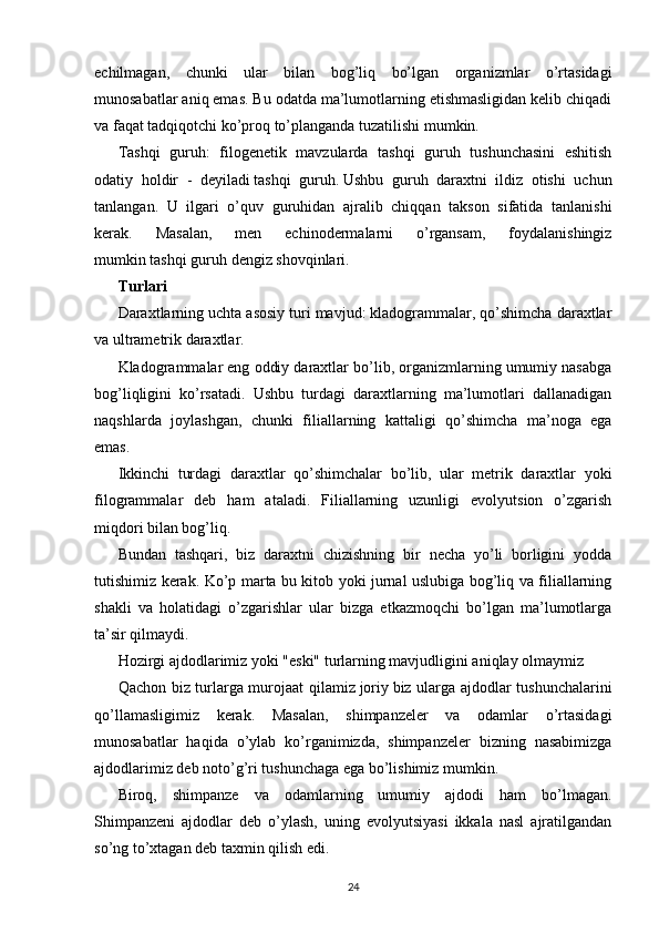 echilmagan,   chunki   ular   bilan   bog’liq   bo’lgan   organizmlar   o’rtasidagi
munosabatlar aniq emas. Bu odatda ma’lumotlarning etishmasligidan kelib chiqadi
va faqat tadqiqotchi ko’proq to’planganda tuzatilishi mumkin.
Tashqi   guruh:   filogenetik   mavzularda   tashqi   guruh   tushunchasini   eshitish
odatiy   holdir   -   deyiladi   tashqi   guruh.   Ushbu   guruh   daraxtni   ildiz   otishi   uchun
tanlangan.   U   ilgari   o’quv   guruhidan   ajralib   chiqqan   takson   sifatida   tanlanishi
kerak.   Masalan,   men   echinodermalarni   o’rgansam,   foydalanishingiz
mumkin   tashqi guruh   dengiz shovqinlari.
Turlari
Daraxtlarning uchta asosiy turi mavjud: kladogrammalar, qo’shimcha daraxtlar
va ultrametrik daraxtlar.
Kladogrammalar eng oddiy daraxtlar bo’lib, organizmlarning umumiy nasabga
bog’liqligini   ko’rsatadi.   Ushbu   turdagi   daraxtlarning   ma’lumotlari   dallanadigan
naqshlarda   joylashgan,   chunki   filiallarning   kattaligi   qo’shimcha   ma’noga   ega
emas.
Ikkinchi   turdagi   daraxtlar   qo’shimchalar   bo’lib,   ular   metrik   daraxtlar   yoki
filogrammalar   deb   ham   ataladi.   Filiallarning   uzunligi   evolyutsion   o’zgarish
miqdori bilan bog’liq.
Bundan   tashqari,   biz   daraxtni   chizishning   bir   necha   yo’li   borligini   yodda
tutishimiz kerak. Ko’p marta bu kitob yoki jurnal uslubiga bog’liq va filiallarning
shakli   va   holatidagi   o’zgarishlar   ular   bizga   etkazmoqchi   bo’lgan   ma’lumotlarga
ta’sir qilmaydi.
Hozirgi ajdodlarimiz yoki "eski" turlarning mavjudligini aniqlay olmaymiz
Qachon biz turlarga murojaat qilamiz   joriy   biz ularga ajdodlar tushunchalarini
qo’llamasligimiz   kerak.   Masalan,   shimpanzeler   va   odamlar   o’rtasidagi
munosabatlar   haqida   o’ylab   ko’rganimizda,   shimpanzeler   bizning   nasabimizga
ajdodlarimiz deb noto’g’ri tushunchaga ega bo’lishimiz mumkin.
Biroq,   shimpanze   va   odamlarning   umumiy   ajdodi   ham   bo’lmagan.
Shimpanzeni   ajdodlar   deb   o’ylash,   uning   evolyutsiyasi   ikkala   nasl   ajratilgandan
so’ng to’xtagan deb taxmin qilish edi.
24 