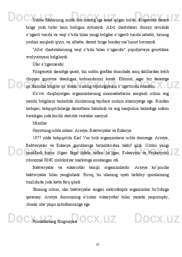 Ushbu   fikrlarning  xuddi   shu   mantig’iga   amal   qilgan   holda,  filogenetik  daraxt
bizga   yosh   turlar   ham   borligini   aytmaydi.   Allel   chastotalari   doimiy   ravishda
o’zgarib turishi va vaqt o’tishi bilan yangi belgilar o’zgarib turishi sababli, turning
yoshini aniqlash qiyin, va, albatta, daraxt bizga bunday ma’lumot bermaydi.
"Allel   chastotalarining   vaqt   o’tishi   bilan   o’zgarishi"   populyatsiya   genetikasi
evolyutsiyani belgilaydi.
Ular o’zgarmasdir
Filogenetik daraxtga qarab, biz ushbu grafika shunchaki aniq dalillardan kelib
chiqqan   gipoteza   ekanligini   tushunishimiz   kerak.   Ehtimol,   agar   biz   daraxtga
qo’shimcha belgilar qo’shsak, u uning topologiyasini o’zgartirishi mumkin.
Ko’rib   chiqilayotgan   organizmlarning   munosabatlarini   aniqlash   uchun   eng
yaxshi   belgilarni   tanlashda   olimlarning   tajribasi   muhim   ahamiyatga   ega.   Bundan
tashqari,  tadqiqotchilarga  daraxtlarni   baholash  va  eng maqbulini   tanlashga  imkon
beradigan juda kuchli statistik vositalar mavjud.
Misollar
Hayotning uchta sohasi: Arxeya, Bakteriyalar va Eukarya
1977   yilda   tadqiqotchi   Karl   Vuz   tirik   organizmlarni   uchta   domenga:   Arxeya,
Bakteriyalar   va   Eukarya   guruhlariga   birlashtirishni   taklif   qildi.   Ushbu   yangi
tasniflash   tizimi   (ilgari   faqat   ikkita   toifasi   bo’lgan,   Eukaryota   va   Prokaryota)
ribosomal RNK molekulyar markeriga asoslangan edi.
Bakteriyalar   va   eukariotlar   taniqli   organizmlardir.   Arxeya   ko’pincha
bakteriyalar   bilan   yanglishadi.   Biroq,   bu   ularning   uyali   tarkibiy   qismlarining
tuzilishida juda katta farq qiladi.
Shuning   uchun,   ular   bakteriyalar   singari   mikroskopik   organizmlar   bo’lishiga
qaramay,   Arxeya   domenining   a’zolari   eukaryotlar   bilan   yanada   yaqinroqdir,
chunki ular yaqin ajdodlarimizga ega.
Primatlarning filogeniyasi
25 