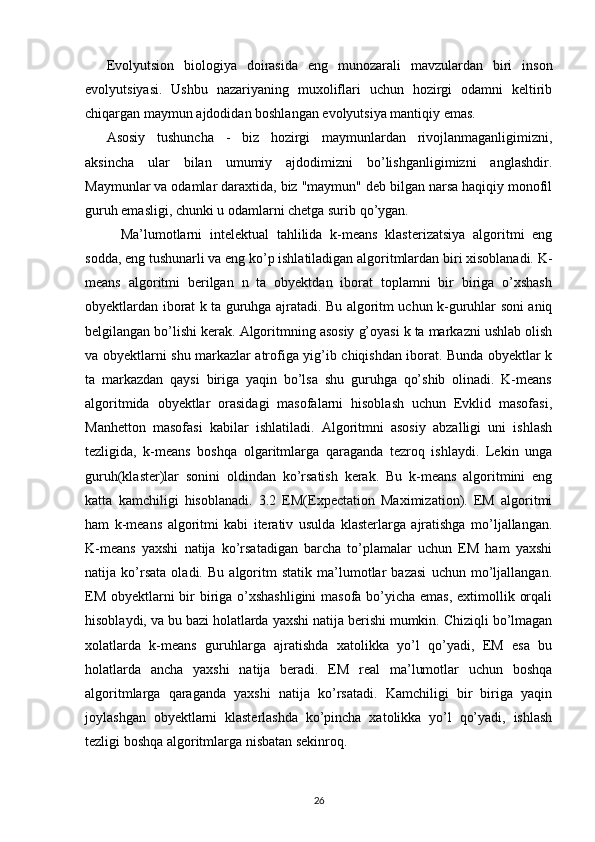 Evolyutsion   biologiya   doirasida   eng   munozarali   mavzulardan   biri   inson
evolyutsiyasi.   Ushbu   nazariyaning   muxoliflari   uchun   hozirgi   odamni   keltirib
chiqargan maymun ajdodidan boshlangan evolyutsiya mantiqiy emas.
Asosiy   tushuncha   -   biz   hozirgi   maymunlardan   rivojlanmaganligimizni,
aksincha   ular   bilan   umumiy   ajdodimizni   bo’lishganligimizni   anglashdir.
Maymunlar va odamlar daraxtida, biz "maymun" deb bilgan narsa haqiqiy monofil
guruh emasligi, chunki u odamlarni chetga surib qo’ygan.
Ma’lumotlarni   intelektual   tahlilida   k-means   klasterizatsiya   algoritmi   eng
sodda, eng tushunarli va eng ko’p ishlatiladigan algoritmlardan biri xisoblanadi. K-
means   algoritmi   berilgan   n   ta   obyektdan   iborat   toplamni   bir   biriga   o’xshash
obyektlardan iborat k ta guruhga ajratadi. Bu algoritm uchun k-guruhlar soni aniq
belgilangan bo’lishi kerak. Algoritmning asosiy g’oyasi k ta markazni ushlab olish
va obyektlarni shu markazlar atrofiga yig’ib chiqishdan iborat. Bunda obyektlar k
ta   markazdan   qaysi   biriga   yaqin   bo’lsa   shu   guruhga   qo’shib   olinadi.   K-means
algoritmida   obyektlar   orasidagi   masofalarni   hisoblash   uchun   Evklid   masofasi,
Manhetton   masofasi   kabilar   ishlatiladi.   Algoritmni   asosiy   abzalligi   uni   ishlash
tezligida,   k-means   boshqa   olgaritmlarga   qaraganda   tezroq   ishlaydi.   Lekin   unga
guruh(klaster)lar   sonini   oldindan   ko’rsatish   kerak.   Bu   k-means   algoritmini   eng
katta   kamchiligi   hisoblanadi.   3.2   EM(Expectation   Maximization).   EM   algoritmi
ham   k-means   algoritmi   kabi   iterativ   usulda   klasterlarga   ajratishga   mo’ljallangan.
K-means   yaxshi   natija   ko’rsatadigan   barcha   to’plamalar   uchun   EM   ham   yaxshi
natija   ko’rsata   oladi.   Bu   algoritm   statik   ma’lumotlar   bazasi   uchun   mo’ljallangan.
EM obyektlarni  bir biriga o’xshashligini  masofa bo’yicha emas, extimollik orqali
hisoblaydi, va bu bazi holatlarda yaxshi natija berishi mumkin. Chiziqli bo’lmagan
xolatlarda   k-means   guruhlarga   ajratishda   xatolikka   yo’l   qo’yadi,   EM   esa   bu
holatlarda   ancha   yaxshi   natija   beradi.   EM   real   ma’lumotlar   uchun   boshqa
algoritmlarga   qaraganda   yaxshi   natija   ko’rsatadi.   Kamchiligi   bir   biriga   yaqin
joylashgan   obyektlarni   klasterlashda   ko’pincha   xatolikka   yo’l   qo’yadi,   ishlash
tezligi boshqa algoritmlarga nisbatan sekinroq.
26 