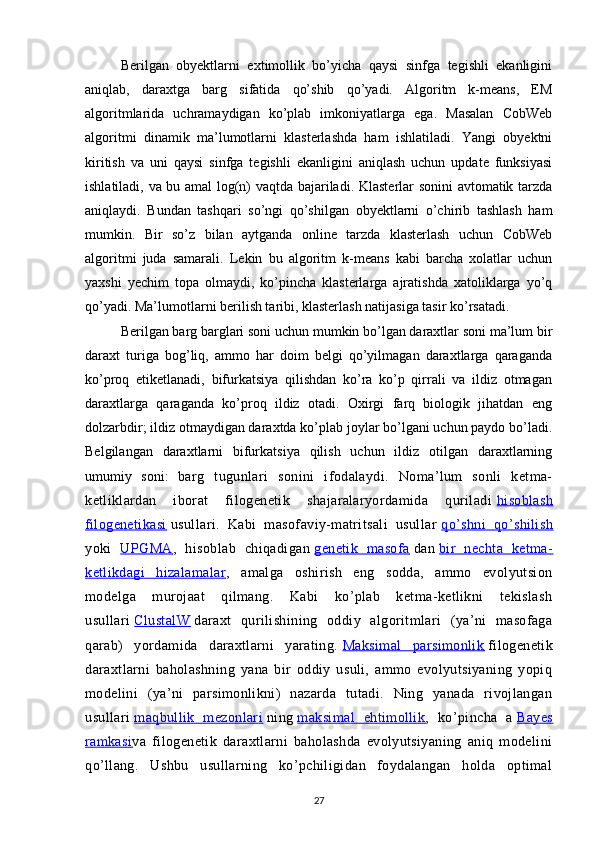 Berilgan   obyektlarni   extimollik   bo’yicha   qaysi   sinfga   tegishli   ekanligini
aniqlab,   daraxtga   barg   sifatida   qo’shib   qo’yadi.   Algoritm   k-means,   EM
algoritmlarida   uchramaydigan   ko’plab   imkoniyatlarga   ega.   Masalan   CobWeb
algoritmi   dinamik   ma’lumotlarni   klasterlashda   ham   ishlatiladi.   Yangi   obyektni
kiritish   va   uni   qaysi   sinfga   tegishli   ekanligini   aniqlash   uchun   update   funksiyasi
ishlatiladi, va bu amal log(n) vaqtda bajariladi. Klasterlar sonini avtomatik tarzda
aniqlaydi.   Bundan   tashqari   so’ngi   qo’shilgan   obyektlarni   o’chirib   tashlash   ham
mumkin.   Bir   so’z   bilan   aytganda   online   tarzda   klasterlash   uchun   CobWeb
algoritmi   juda   samarali.   Lekin   bu   algoritm   k-means   kabi   barcha   xolatlar   uchun
yaxshi   yechim   topa   olmaydi,   ko’pincha   klasterlarga   ajratishda   xatoliklarga   yo’q
qo’yadi. Ma’lumotlarni berilish taribi, klasterlash natijasiga tasir ko’rsatadi.
Berilgan barg barglari soni uchun mumkin bo’lgan daraxtlar soni ma’lum bir
daraxt   turiga   bog’liq,   ammo   har   doim   belgi   qo’yilmagan   daraxtlarga   qaraganda
ko’proq   etiketlanadi,   bifurkatsiya   qilishdan   ko’ra   ko’p   qirrali   va   ildiz   otmagan
daraxtlarga   qaraganda   ko’proq   ildiz   otadi.   Oxirgi   farq   biologik   jihatdan   eng
dolzarbdir; ildiz otmaydigan daraxtda ko’plab joylar bo’lgani uchun paydo bo’ladi.
Belgilangan   daraxtlarni   bifurkatsiya   qilish   uchun   ildiz   otilgan   daraxtlarning
umumiy   soni:   barg   tugunlari   sonini   ifodalaydi.   Noma’lum   sonli   ketma-
ketliklardan   iborat   filogenetik   shajaralaryordamida   quriladi   hisoblash
filogenetikasi      usullari.   Kabi   masofaviy-matritsali   usullar   qo’shni   qo’shilish
yoki   UPGMA    ,   hisoblab   chiqadigan   genetik   masofa      dan   bir   nechta   ketma-
ketlikdagi   hizalamalar    ,   amalga   oshirish   eng   sodda,   ammo   evolyutsion
modelga   murojaat   qilmang.   Kabi   ko’plab   ketma-ketlikni   tekislash
usullari   ClustalW      daraxt   qurilishining   oddiy   algoritmlari   (ya’ni   masofaga
qarab)   yordamida   daraxtlarni   yarating.   Maksimal   parsimonlik      filogenetik
daraxtlarni   baholashning   yana   bir   oddiy   usuli,   ammo   evolyutsiyaning   yopiq
modelini   (ya’ni   parsimonlikni)   nazarda   tutadi.   Ning   yanada   rivojlangan
usullari   maqbullik   mezonlari      ning   maksimal   ehtimollik    ,   ko’pincha   a   Bayes
ramkasi    va   filogenetik   daraxtlarni   baholashda   evolyutsiyaning   aniq   modelini
qo’llang.   Ushbu   usullarning   ko’pchiligidan   foydalangan   holda   optimal
27 