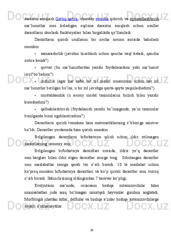 daraxtni   aniqlash   Qattiq-qattiq    ,   shunday   evristik      qidirish   va   optimallashtirish
ma ’ lumotlar   mos   keladigan   oqilona   daraxtni   aniqlash   uchun   usullar
daraxtlarni   skorlash   funktsiyalari   bilan   birgalikda   qo ’ llaniladi .
Daraxtlarni   qurish   usullarini   bir   necha   mezon   asosida   baholash
mumkin: 
 samaradorlik   (javobni   hisoblash   uchun   qancha   vaqt   ketadi,   qancha
xotira kerak?)
 quvvat   (bu   ma’lumotlardan   yaxshi   foydalanadimi   yoki   ma’lumot
isrof bo’ladimi?)
 izchillik   (agar   har   safar   bir   xil   model   muammosi   uchun   har   xil
ma’lumotlar berilgan bo’lsa, u bir xil javobga qayta-qayta yaqinlashadimi?)
 mustahkamlik   (u   asosiy   model   taxminlarini   buzish   bilan   yaxshi
kurashadimi?)
 qalbakilashtirish   (foydalanish   yaxshi   bo’lmaganda,   ya’ni   taxminlar
buzilganda bizni ogohlantiradimi?)
Daraxtlarni   qurish   texnikasi   ham   matematiklarning   e’tiboriga   sazovor
bo’ldi. Daraxtlar yordamida ham qurish mumkin.  
Belgilangan   daraxtlarni   bifurkatsiya   qilish   uchun   ildiz   otilmagan
daraxtlarning umumiy soni: 
Belgilangan   bifurkatsiya   daraxtlari   orasida,   ildizi   yo’q   daraxtlar
soni   barglari   bilan   ildiz   otgan   daraxtlar   soniga   teng.     Ildizlangan   daraxtlar
soni   maslahatlar   soniga   qarab   tez   o’sib   boradi.   10   ta   maslahat   uchun
ko’proq   mumkin   bifurkatsiya   daraxtlari   va   ko’p   qirrali   daraxtlar   soni   tezroq
o’sib boradi. Ikkinchisining oldingisidan 7 baravar ko’pligi.
Evolyutsion   ma’noda,   cecaceans   boshqa   sutemizuvchilar   bilan
munosabatlari   juda   aniq   bo’lmagan   umurtqali   hayvonlar   guruhini   anglatadi.
Morfologik   jihatdan   kitlar,   delfinlar   va   boshqa   a’zolar   boshqa   sutemizuvchilarga
deyarli o’xshamaydilar.
28 