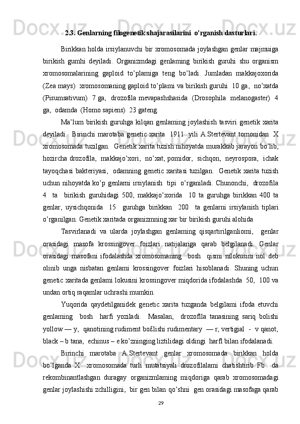 2.3. Genlarning filogenetik shajarasilarini  o’rganish dasturlari.
Birikkan holda irsiylanuvchi bir xromosomada joylashgan genlar majmuiga
birikish   gumhi   deyiladi.   Organizmdagi   genlaming   birikish   guruhi   shu   organism
xromosomalarining   gaploid   to’plamiga   teng   bo’ladi.   Jumladan   makkajoxorida
(Zea mays)   xromosomaning gaploid to’plami va birikish guruhi  10 ga,   no’xatda
(Pisumsativum)   7 ga,   drozofila mevapashshasida   (Drosophila   melanogaster)   4
ga,  odamda  (Homo sapiens)  23 gateng.
Ma’lum  birikish  guruhga  kilqan genlaming  joylashish  tasviri   genetik  xarita
deyiladi.   Birinchi marotaba genetic xarita   1911   yili A.Stertevant tomonidan   X
xromosomada tuzilgan.   Genetik xarita tuzish nihoyatda murakkab jarayon bo’lib,
hozircha drozofila,   makkajo’xori,   no’xat, pomidor,   sichqon,   neyrospora,   ichak
tayoqchasi  bakteriyasi,   odamning genetic xaritasi tuzilgan.   Genetik xarita tuzish
uchun nihoyatda ko’p genlarni irsiylanish   tipi   o’rganiladi. Chunonchi,   drozofila
4     ta     birikish   guruhidagi   500,   makkajo’xorida     10   ta   guruhga   birikkan   400   ta
genlar,   uysichqonida     15     guruhga   birikkan     200     ta   genlarni   irsiylanish   tiplari
o’rganilgan. Genetik xaritada organizmning xar bir birikish guruhi alohida
Tasvirlanadi   va   ularda   joylashgan   genlaming   qisqartirilganliomi,     genlar
orasidagi   masofa   krossingover   foizlari   natijalariga   qarab   belgilanadi.   Genlar
orasidagi   masofani   ifodalashda   xromosomaning     bosh     qismi   nilokusini   nol   deb
olinib   unga   nisbatan   genlami   krossingover   foizlari   hisoblanadi.   Shuning   uchun
genetic xaritada genlami lokusini krossingover miqdorida ifodalashda  50,  100 va
undan ortiq raqamlar uchrashi mumkin.
Yuqorida   qaydetilganidek   genetic   xarita   tuzganda   belgilami   ifoda   etuvchi
genlaming     bosh     harfi   yoziladi.     Masalan,     drozoflla   tanasining   sariq   bolishi
yollow — y,  qanotining rudiment bo£lishi rudimentary  — r, vertigial  -  v qanot,
black – b tana,  echinus – e ko’zninging liztilidagi oldingi  harfl bilan ifodalanadi.
Birinchi   marotaba   A.Stertevant   genlar   xromosomada   birikkan   holda
bo’lganda   X     xromosomada   turli   mutatsiyali   drozofilalami   chatishtirib   Fb     da
rekombinantlashgan   duragay   organizmlaming   miqdoriga   qarab   xromosomadagi
genlar joylashishi zchilligini,  bir gen bilan qo’shni  gen orasidagi masofaga qarab
29 