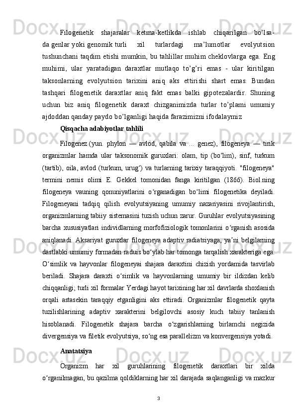Filogenetik   shajaralar   ketma-ketlikda   ishlab   chiqarilgan   bo’lsa-
da   genlar   yoki   genomik   turli   xil   turlardagi   ma’lumotlar   evolyutsion
tushunchani  taqdim etishi  mumkin, bu tahlillar muhim cheklovlarga ega.   Eng
muhimi,   ular   yaratadigan   daraxtlar   mutlaqo   to’g’ri   emas   -   ular   kiritilgan
taksonlarning   evolyutsion   tarixini   aniq   aks   ettirishi   shart   emas.   Bundan
tashqari   filogenetik   daraxtlar   aniq   fakt   emas   balki   gipotezalardir.   Shuning
uchun   biz   aniq   filogenetik   daraxt   chizganimizda   turlar   to’plami   umumiy
ajdoddan qanday paydo bo’lganligi haqida farazimizni ifodalaymiz 
Qisqacha adabiyotlar tahlili
Filogenez   (yun.   phylon   —   avlod,   qabila   va   ...   genez),   filogeneya   —   tirik
organizmlar   hamda   ular   taksonomik   guruxlari:   olam,   tip   (bo lim),   sinf,   turkumʻ
(tartib),   oila,   avlod   (turkum,   urug )   va   turlarning   tarixiy   taraqqiyoti.   "filogeneya"	
ʻ
termini   nemis   olimi   E.   Gekkel   tomonidan   fanga   kiritilgan   (1866).   Biol.ning
filogeneya   vauning   qonuniyatlarini   o rganadigan   bo limi   filogenetika   deyiladi.	
ʻ ʻ
Filogeneyani   tadqiq   qilish   evolyutsiyaning   umumiy   nazariyasini   rivojlantirish,
organizmlarning tabiiy sistemasini tuzish uchun zarur. Guruhlar evolyutsiyasining
barcha   xususiyatlari   individlarning   morfofiziologik   tomonlarini   o rganish   asosida	
ʻ
aniqlanadi.   Aksariyat   guruxlar   filogeneya   adaptiv   radiatsiyaga,   ya ni   belgilarning
ʼ
dastlabki umumiy formadan raduis bo ylab har tomonga tarqalish xarakteriga ega.	
ʻ
O simlik   va   hayvonlar   filogeneyai   shajara   daraxtini   chizish   yordamida   tasvirlab	
ʻ
beriladi.   Shajara   daraxti   o simlik   va   hayvonlarning   umumiy   bir   ildizdan   kelib	
ʻ
chiqqanligi; turli xil formalar Yerdagi hayot tarixining har xil davrlarda shoxlanish
orqali   astasekin   taraqqiy   etganligini   aks   ettiradi.   Organizmlar   filogenetik   qayta
tuzilishlarining   adaptiv   xarakterini   belgilovchi   asosiy   kuch   tabiiy   tanlanish
hisoblanadi.   Filogenetik   shajara   barcha   o zgarishlarning   birlamchi   negizida	
ʻ
divergensiya va filetik evolyutsiya, so ng esa parallelizm va konvergensiya yotadi.	
ʻ
Anatatsiya
Organizm   har   xil   guruhlarining   filogenetik   daraxtlari   bir   xilda
o rganilmagan, bu qazilma qoldiklarning har xil darajada saqlanganligi va mazkur	
ʻ
3