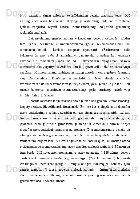 bilish   mumkin,   degan   xulosaga   keldi.Odamning   genetic   xaritasini   tuzish   XX
asming   70-yillarida   boshlangan.   Keyingi   yillarda   yangi   tadqiqot   metodlarini
qoilash   natijasida   deyarli   barcha   xromosomalardagi   ko’pchilik   genlarning
joylanishi aniqlandi.
Bakteriyalaming   genetic   xaritasi   eukariotlami   genetic   xaritasidan   tubdan
farq   qiladi.   Ma’lumki   mikroorganizmlarda   genlar   rekombinantlashuvi   bir
tomonlama   bo’ladi.     Jumladan   oshqozon   tayoqchasi     (Escherichia     coli)
bakteriyasida   irsiy   axborot   almashinuvi   bakteriyalar   orasidagi   kon’yugatsiya
davrida   bir   tomonlama   sodir   bo’ladi.   Bakteriyadagi   xalqasimon   yagona
xromosoma   kon’yugatsiya  davrida  ma’lum  bir   joydan  uzilib  ikkinchi   bakteriyaga
uzatiladi.   Xromosomaning uzatilgan qismining masofasi kon’yugatsiya davrining
vaqti   bilan   belgilanadi.   Kon’yugatsiya   qanchalik   uzoq   davom   etsash   unchalik   bir
xromosomadan ikkinchi xromosomaga irsiy axborot, ya’ni genlar ko’p o’tadi.  Shu
sababli   bakteriya   xalqasimon   xromosomasidagi   genlar   orasidagi   masofa   vaqt
biriiklari bilan ifodalanadi..
Genetik xaritadan farqli ravishda sitologik xaritada genlarni xromosomadagi
haqiqiy o’miuzunlik birliklarida ifodalanadi.  Birinchi bor sitologik xarita drozofila
meva   pashshasining   so’lak   bezlaridan   olingan   gigant   xromosomalarida   tuzilgan.
Bu   xromosomalaming   genetic   va   sitologik   xaritalari   taqqoslanganda   genlar
joylanish   izchilligi   bir   biri   gamosekanligi   aniqlandi.   Amerikalik   olim   K.Bridjes
drozofila   mevapashshasi   ninguchta   autosomava   X   xromosomasining   genetic   va
sitologik xaritasidagi genlar orasidagi   masofani oichab taqqosladi. Bunda genetic
xaritada umumiy masofa  279 krossingover foizini tashkil qilsa,  mikroskop ostida
oichanganda bu xromosomalaming tabiiy uzunligi sitologik xaritada 1180 mkm ga
teng   boidi.     K.Bridjes   xromosomalaming   tabiiy   uzunligini   (1180   mkm)     genetic
xaritadagi   krossingover   foizlaridagi   uzunligiga     (279   krossingover)   taqsimlab
krossingover   koeffitsient   birligi   4,2   teng   ekanligini   maiumqildi.   Shunday   qilib
genetic   xaritada   1%   krossingoverga   sitologik   xaritada     4,2mkm   birlik   moskelar
ekan.  Jumladan drozofilaning  X xromosomasida y va ecgenlari orasidagi masofa
genetic xaritada  5,5% tashkiletadi. 
30