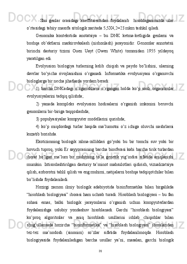   Shu   genlar   orasidagi   koeffitsientidan   foydalanib     hisoblaganimizda   ular
o’rtasidagi tabiiy masofa sitologik xaritada 5,5X4,2=23 mkm tashkil qiladi.
Genomika   kontekstida   anotatsiya   –   bu   DNK   ketma-ketligida   genlarni   va
boshqa   ob’ektlarni   markirovkalash   (nishonlash)   jarayonidir.   Genomlar   annotatsii
birinchi   dasturiy   tizimi   Ouen   Uayt   (Owen   White)   tomonidan   1955   yildayoq
yaratilgan edi. 
Evolyusion   biologiya   turlarning   kelib   chiqish   va   paydo   bo’lishini,   ularning
davrlar   bo’yicha   rivojlanishini   o’rganadi.   Informatika   evolyusiyani   o’rganuvchi
biologlarga bir necha jihatlarda yordam beradi:
1)   barcha   DNKadagi   o’zgarishlarni   o’rgangan   holda   ko’p   sonli   organizmlar
evolyusiyalarini tadqiq qilishda;
2)   yanada   kompleks   evolyusion   hodisalarni   o’rganish   imkonini   beruvchi
genomlarni bir-biriga taqqoslashda;
3) populyasiyalar kompyuter modellarini qurishda;
4)   ko’p   miqdordagi   turlar   haqida   ma’lumotni   o’z   ichiga   oluvchi   nashrlarni
kuzatib borishda.
Ekotizimning   biologik   xilma-xilliklari   go’yoki   bu   bir   tomchi   suv   yoki   bir
hovuch tuproq, yoki Er sayyorasining barcha biosferasi kabi barcha tirik turlardan
iborat   bo’lgan   ma’lum   bir   muhitning   to’la   genetik   yig’indisi   sifatida   aniqlanishi
mumkin.   Ixtisoslashtirilgan   dasturiy   ta’minot   mahsulotlari   qidirish,   vizualizatsiya
qilish, axborotni tahlil qilish va eng muhimi, natijalarni boshqa tadqiqotchilar bilan
bo’lishda foydalaniladi.  
Hozirgi   zamon   ilmiy   biologik   adabiyotida   bioinformatika   bilan   birgalikda
“hisoblash biologiyasi” iborasi ham uchrab turadi. Hisoblash biologiyasi  – bu fan
sohasi   emas,   balki   biologik   jarayonlarni   o’rganish   uchun   kompyuterlardan
foydalanishga   uslubiy   yondashuv   hisoblanadi.   Garchi   “hisoblash   biologiyasi”
ko’proq   algoritmlar   va   aniq   hisoblash   usullarini   ishlab   chiqishlar   bilan
shug’ullansada   hozircha   “bioinformatika”   va   “hisoblash   biologiyasi”   iboralaridan
tez-tez   ma’nodosh   (sinonim)   so’zlar   sifatida   foydalanilmoqda.   Hisoblash
biologiyasida   foydalaniladigan   barcha   usullar   ya’ni,   masalan,   garchi   biologik
31 