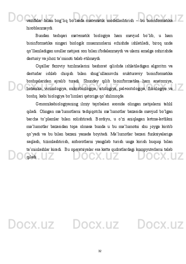 vazifalar   bilan   bog’liq   bo’lsada   matematik   modellashtirish   –   bu   bioinformatika
hisoblanmaydi. 
Bundan   tashqari   matematik   biologiya   ham   mavjud   bo’lib,   u   ham
bioinformatika   singari   biologik   muammolarni   echishda   ishlatiladi,   biroq   unda
qo’llaniladigan usullar natijasi son bilan ifodalanmaydi va ularni amalga oshirishda
dasturiy va jihoz ta’minoti talab etilmaydi.
Oqsillar   fazoviy   tuzilmalarini   bashorat   qilishda   ishlatiladigan   algoritm   va
dasturlar   ishlab   chiqish   bilan   shug’ullanuvchi   srukturaviy   bioinformatika
boshqalaridan   ajralib   turadi.   Shunday   qilib   bioinformatika   ham   anatomiya,
botanika,   virusologiya,   mikrobiologiya,   sitologiya,   paleontologiya,   fiziologiya   va
boshq. kabi biologiya bo’limlari qatoriga qo’shilmoqda. 
Genomikabiologiyaning   ilmiy   tajribalari   asosida   olingan   natijalarni   tahlil
qiladi.   Olingan   ma’lumotlarni   tadqiqotchi   ma’lumotlar   bazasida   mavjud   bo’lgan
barcha   to’plamlar   bilan   solishtiradi.   Bordiyu,   u   o’zi   aniqlagan   ketma-ketlikni
ma’lumotlar   bazasidan   topa   olmasa   bunda   u   bu   ma’lumotni   shu   joyga   kiritib
qo’yadi   va   bu   bilan   bazani   yanada   boyitadi.   Ma’lumotlar   bazasi   funksiyalariga
saqlash,   tizimlashtirish,   axborotlarni   yangilab   turish   unga   kirish   huquqi   bilan
ta’minlashlar kiradi.  Bu operatsiyalar esa katta qudratlardagi kompyuterlarni talab
qiladi.
32 