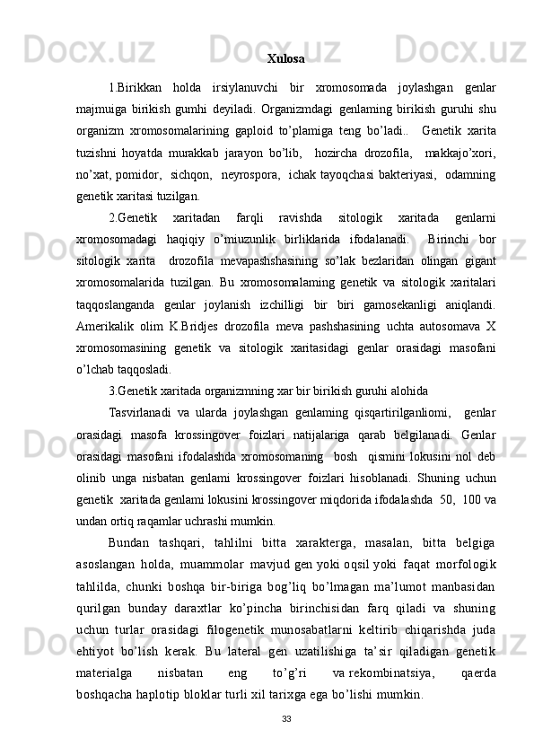 Xulosa
1.Birikkan   holda   irsiylanuvchi   bir   xromosomada   joylashgan   genlar
majmuiga   birikish   gumhi   deyiladi.   Organizmdagi   genlaming   birikish   guruhi   shu
organizm   xromosomalarining   gaploid   to’plamiga   teng   bo’ladi..     Genetik   xarita
tuzishni   hoyatda   murakkab   jarayon   bo’lib,     hozircha   drozofila,     makkajo’xori,
no’xat, pomidor,   sichqon,   neyrospora,   ichak tayoqchasi  bakteriyasi,   odamning
genetik xaritasi tuzilgan.  
2.Genetik   xaritadan   farqli   ravishda   sitologik   xaritada   genlarni
xromosomadagi   haqiqiy   o’miuzunlik   birliklarida   ifodalanadi.     Birinchi   bor
sitologik   xarita     drozofila   mevapashshasining   so’lak   bezlaridan   olingan   gigant
xromosomalarida   tuzilgan.   Bu   xromosomalaming   genetik   va   sitologik   xaritalari
taqqoslanganda   genlar   joylanish   izchilligi   bir   biri   gamosekanligi   aniqlandi.
Amerikalik   olim   K.Bridjes   drozofila   meva   pashshasining   uchta   autosomava   X
xromosomasining   genetik   va   sitologik   xaritasidagi   genlar   orasidagi   masofani
o’lchab taqqosladi.
3.Genetik   xaritada   organizmning   xar   bir   birikish   guruhi   alohida
Tasvirlanadi   va   ularda   joylashgan   genlaming   qisqartirilganliomi,     genlar
orasidagi   masofa   krossingover   foizlari   natijalariga   qarab   belgilanadi.   Genlar
orasidagi   masofani   ifodalashda   xromosomaning     bosh     qismini   lokusini   nol   deb
olinib   unga   nisbatan   genlami   krossingover   foizlari   hisoblanadi.   Shuning   uchun
genetik    xaritada   genlami   lokusini   krossingover   miqdorida   ifodalashda  50,  100 va
undan   ortiq   raqamlar   uchrashi   mumkin.
Bundan   tashqari,   tahlilni   bitta   xarakterga,   masalan,   bitta   belgiga
asoslangan   holda,   muammolar   mavjud   gen   yoki   oqsil   yoki   faqat   morfologik
tahlilda,   chunki   boshqa   bir-biriga   bog’liq   bo’lmagan   ma’lumot   manbasidan
qurilgan   bunday   daraxtlar   ko’pincha   birinchisidan   farq   qiladi   va   shuning
uchun   turlar   orasidagi   filogenetik   munosabatlarni   keltirib   chiqarishda   juda
ehtiyot   bo’lish   kerak.   Bu   lateral   gen   uzatilishiga   ta’sir   qiladigan   genetik
materialga   nisbatan   eng   to’g’ri   va   rekombinatsiya ,   qaerda
boshqacha   haplotip   bloklar turli xil tarixga ega bo’lishi mumkin.
33
