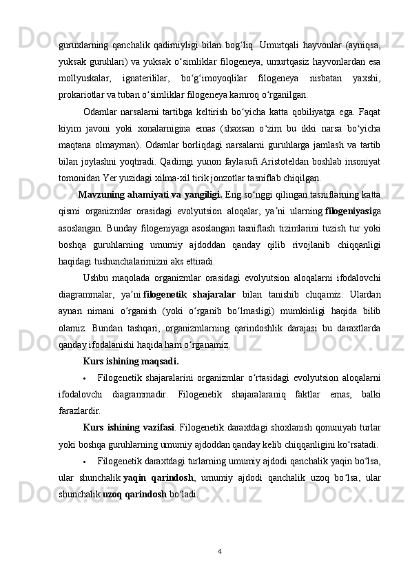 guruxlarning   qanchalik   qadimiyligi   bilan   bog liq.   Umurtqali   hayvonlar   (ayniqsa,ʻ
yuksak guruhlari) va yuksak o simliklar  filogeneya, umurtqasiz hayvonlardan esa	
ʻ
mollyuskalar,   ignaterililar,   bo g imoyoqlilar   filogeneya   nisbatan   yaxshi,	
ʻ ʻ
prokariotlar va tuban o simliklar filogeneya kamroq o rganilgan.	
ʻ ʻ
Odamlar   narsalarni   tartibga   keltirish   bo yicha   katta   qobiliyatga   ega.   Faqat	
ʻ
kiyim   javoni   yoki   xonalarnigina   emas   (shaxsan   o zim   bu   ikki   narsa   bo yicha	
ʻ ʻ
maqtana   olmayman).   Odamlar   borliqdagi   narsalarni   guruhlarga   jamlash   va   tartib
bilan joylashni yoqtiradi. Qadimgi yunon faylasufi Aristoteldan boshlab insoniyat
tomonidan Yer yuzidagi xilma-xil tirik jonzotlar tasniflab chiqilgan.
Mavzuning ahamiyati va yangiligi.   Eng so nggi qilingan tasniflarning katta	
ʻ
qismi   organizmlar   orasidagi   evolyutsion   aloqalar,   ya ni   ularning	
ʼ   filogeniyasi ga
asoslangan.   Bunday   filogeniyaga   asoslangan   tasniflash   tizimlarini   tuzish   tur   yoki
boshqa   guruhlarning   umumiy   ajdoddan   qanday   qilib   rivojlanib   chiqqanligi
haqidagi tushunchalarimizni aks ettiradi.
Ushbu   maqolada   organizmlar   orasidagi   evolyutsion   aloqalarni   ifodalovchi
diagrammalar,   ya ni	
ʼ   filogenetik   shajaralar   bilan   tanishib   chiqamiz.   Ulardan
aynan   nimani   o rganish   (yoki   o rganib   bo lmasligi)   mumkinligi   haqida   bilib
ʻ ʻ ʻ
olamiz.   Bundan   tashqari,   organizmlarning   qarindoshlik   darajasi   bu   daraxtlarda
qanday ifodalanishi haqida ham o rganamiz.	
ʻ
Kurs ishining maqsadi. 
 Filogenetik   shajaralarini   organizmlar   o rtasidagi   evolyutsion   aloqalarni	
ʻ
ifodalovchi   diagrammadir.   Filogenetik   shajaralaraniq   faktlar   emas,   balki
farazlardir.
Kurs   ishining   vazifasi . Filogenetik daraxtdagi  shoxlanish qonuniyati turlar
yoki boshqa guruhlarning umumiy ajdoddan qanday kelib chiqqanligini ko rsatadi.	
ʻ
 Filogenetik daraxtdagi turlarning umumiy ajdodi qanchalik yaqin bo lsa,	
ʻ
ular   shunchalik   yaqin   qarindosh ,   umumiy   ajdodi   qanchalik   uzoq   bo lsa,   ular	
ʻ
shunchalik   uzoq qarindosh   bo ladi.	
ʻ
4