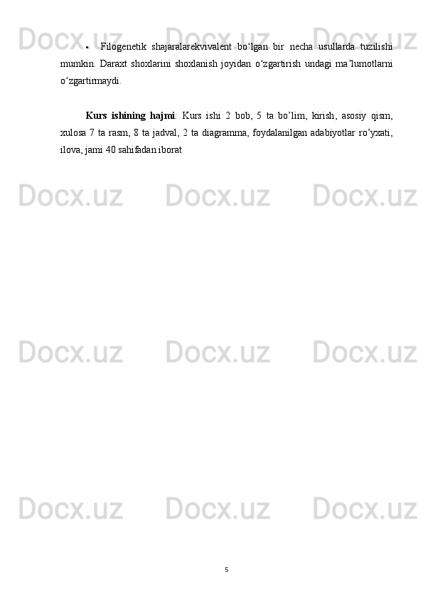  Filogenetik   shajaralarekvivalent   bo lgan   bir   necha   usullarda   tuzilishiʻ
mumkin.   Daraxt   shoxlarini   shoxlanish   joyidan   o zgartirish   undagi   ma lumotlarni	
ʻ ʼ
o zgartirmaydi.	
ʻ
Kurs   ishining   hajmi :   Kurs   ishi   2   bob ,   5   ta   bo ’ lim ,   kirish ,   asosiy   qism ,
xulosa   7   ta   rasm , 8   ta   jadval , 2   ta   diagramma ,   foydalanilgan   adabiyotlar   ro ’ yxati ,
ilova ,  jami  40  sahifadan   iborat
5 