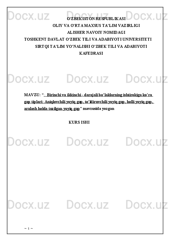 O’ZBEKISTON RESPUBLIKASI
OLIY VA O’RTA MAXSUS TA’LIM VAZIRLIGI
ALISHER NAVOIY NOMIDAGI
TOSHKENT DAVLAT O’ZBEK TILI VA ADABIYOTI UNIVERSITETI
SIRTQI TA’LIM YO’NALISHI O’ZBEK TILI VA ADABIYOTI
KAFEDRASI
MAVZU: “ :      Birinchi va ikkinchi - darajali bo’laklarning ishtirokiga ko’ra    
gap tiplari: Aniqlovchili yoyiq gap, to’ldiruvchili yoyiq gap, holli yoyiq gap, 
aralash holda tuzilgan yoyiq gap ” mavzusida yozgan 
KURS ISHI
                                               
~  1  ~