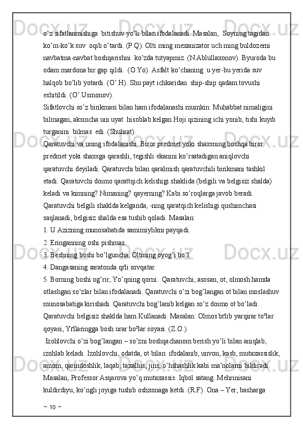 o’z sifatlanmishiga  bitishuv yo’li bilan ifodalanadi. Masalan,  Soyning tagidan 
ko’m-ko’k suv  oqib o’tardi. (P.Q). Olti ming mexanizator uch ming buldozerni  
navbatma-navbat boshqarishni  ko’zda tutyapmiz. (N.Ablullaxonov). Byuroda bu 
odam mardona bir gap qildi.  (O.Yo). Asfalt ko’chaning  u yer-bu yerida suv 
halqob bo’lib yotardi. (O’.H). Shu payt ichkaridan  ship-ship qadam tovushi 
eshitildi. (O’.Usmonov). 
Sifatlovchi so’z birikmasi bilan ham ifodalanashi mumkin: Muhabbat nimaligini 
bilmagan, aksincha uni uyat  hisoblab kelgan Hoji qizining ichi yonib, tishi kuyib 
turganini  bilmas  edi. (Shuhrat). 
Qaratuvchi va uning ifodalanishi. Biror predmet yoki shaxsning boshqa biror 
predmet yoki shaxsga qarashli, tegishli ekanini ko’rsatadigan aniqlovchi 
qaratuvchi deyiladi. Qaratuvchi bilan qaralmish qaratuvchili birikmani tashkil 
etadi. Qaratuvchi doimo qarattqich kelishigi shaklida (belgili va belgisiz shalda) 
keladi va kimning? Nimaning? qayerning? Kabi so’roqlarga javob beradi. 
Qaratuvchi belgili shaklda kelganda, -ning qaratqich kelishigi qushimchasi 
saqlanadi, belgisiz shalda esa tushib qoladi. Masalan: 
1. U Azizning munosabatida samimiylikni payqadi. 
2. Eringanning oshi pishmas. 
3. Beshning boshi bo’lguncha, Oltining oyog’i bo’l.
4. Dangasaning saratonda qґli sovqatar. 
5. Borning boshi og’rir, Yo’qning qorni.  Qaratuvchi, asosan, ot, olmosh hamda 
otlashgan so’zlar bilan ifodalanadi. Qaratuvchi o’zi bog’langan ot bilan moslashuv 
munosabatiga kirishadi. Qaratuvchi bog’lanib kelgan so’z doimo ot bo’ladi. 
Qaratuvchi belgisiz shaklda ham Kullanadi. Masalan: Olmos bґlib yarqirar to²lar 
qoyasi, Yґllaringga bosh urar bo²lar soyasi. (Z.O.)
 Izohlovchi o’zi bog’langan – so’zni boshqachanom berish yo’li bilan aniqlab, 
izohlab keladi. Izohlovchi, odatda, ot bilan  ifodalanib, unvon, kasb, mutaxassislik,
amom, qarindoshlik, laqab, taxallus, jins, o’hshashlik kabi ma’nolarni bildiradi. 
Masalan, Professor Asqarova yo’q mutaxassis. Iqbol satang. Mehrinisani 
kuldirdiyu, ko’ngli joyiga tushib oshxonaga ketdi. (R.F). Ona – Yer, basharga 
~  10  ~ 