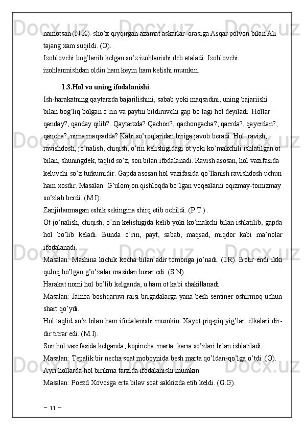 namotsan (N.K). sho’x qiyqirgan azamat askarlar  orasiga Asqar polvon bilan Ali  
tajang xam suqildi. (O). 
Izohlovchi bog’lanib kelgan so’z izohlanishi deb ataladi. Izohlovchi 
izohlanmishdan oldin ham keyin ham kelishi mumkin.
1.3.Hol va uning ifodalanishi
Ish-harakatning qaytarzda bajarilishini, sabab yoki maqsadini, uning bajariishi 
bilan bog’liq bolgan o’rin va paytni bildiruvchi gap bo’lagi hol deyiladi. Hollar 
qanday?, qanday qilib?. Qaytarzda? Qachon?, qachongacha?, qaerda?, qayerdan?, 
qancha?, nima maqsadda? Kabi so’roqlaridan biriga javob beradi. Hol    ravish, 
ravishdosh, jo’nalish, chiqish, o’rin kelishigidagi ot yoki ko’makchili ishlatilgan ot
bilan, shuningdek, taqlid so’z, son bilan ifodalanadi. Ravish asosan, hol vazifasida 
keluvchi so’z turkumidir. Gapda asosan hol vazifasida qo’llanish ravishdosh uchun
ham xosdir. Masalan: G’ulomjon qishloqda bo’lgan voqealarni oqizmay-tomizmay
so’zlab berdi. (M.I). 
Zanjirlanmagan eshik sekingina shirq etib ochildi. (P.T.) . 
Ot jo’nalish, chiqish, o’rin kelishigida kelib yoki ko’makchi bilan ishlatilib, gapda
hol   bo’lib   keladi.   Bunda   o’rin,   payt,   sabab,   maqsad,   miqdor   kabi   ma’nolar
ifodalanadi. 
Masalan:  Mashina  kichik kocha bilan adir  tomonga jo’nadi. (I.R). Botir endi  ikki
quloq bo’lgan g’o’zalar orasidan borar edi. (S.N). 
Harakat nomi hol bo’lib kelganda, u ham ot kabi shakillanadi.
Masalan: Jamoa boshqaruvi raisi brigadalarga yana besh sentiner oshirmoq uchun
shart qo’ydi. 
Hol taqlid so’z bilan ham ifodalanishi mumkin: Xayot piq-piq yig’lar, elkalari dir-
dir titrar edi. (M.I). 
Son hol vazifasida kelganda, kopincha, marta, karra so’zlari bilan ishlatiladi. 
Masalan: Tepalik bir necha soat moboynida besh marta qo’ldan-qo’lga o’tdi. (O).
Ayri hollarda hol birikma tarzida ifodalanishi mumkin. 
Masalan: Poezd Xovosga erta bilav soat sakkizda etib keldi. (G.G). 
~  11  ~ 