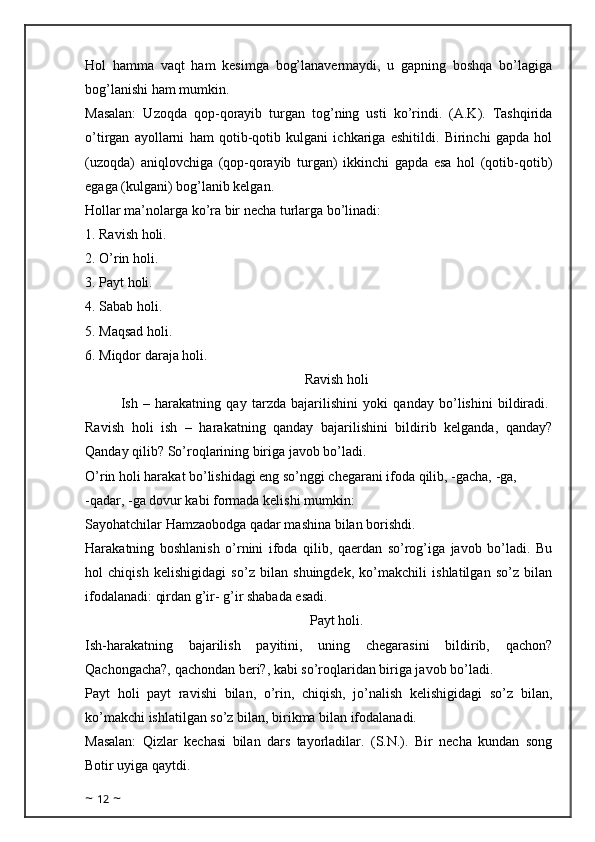 Hol   hamma   vaqt   ham   kesimga   bog’lanavermaydi,   u   gapning   boshqa   bo’lagiga
bog’lanishi ham mumkin. 
Masalan:   Uzoqda   qop-qorayib   turgan   tog’ning   usti   ko’rindi.   (A.K).   Tashqirida
o’tirgan   ayollarni   ham   qotib-qotib   kulgani   ichkariga   eshitildi.   Birinchi   gapda   hol
(uzoqda)   aniqlovchiga   (qop-qorayib   turgan)   ikkinchi   gapda   esa   hol   (qotib-qotib)
egaga (kulgani) bog’lanib kelgan.
Hollar ma’nolarga ko’ra bir necha turlarga bo’linadi: 
1. Ravish holi.
2.   O’rin holi.
3. Payt holi. 
4.   Sabab holi.
5.   Maqsad holi. 
6. Miqdor daraja holi. 
Ravish holi
Ish   –   harakatning   qay   tarzda   bajarilishini   yoki   qanday   bo’lishini   bildiradi.  
Ravish   holi   ish   –   harakatning   qanday   bajarilishini   bildirib   kelganda,   qanday?
Qanday qilib? So’roqlarining biriga javob bo’ladi.
O’rin holi harakat bo’lishidagi eng so’nggi chegarani ifoda qilib, -gacha, -ga, 
-qadar, -ga dovur kabi formada kelishi mumkin: 
Sayohatchilar Hamzaobodga qadar mashina bilan borishdi. 
Harakatning   boshlanish   o’rnini   ifoda   qilib,   qaerdan   so’rog’iga   javob   bo’ladi.   Bu
hol   chiqish   kelishigidagi   so’z   bilan   shuingdek,   ko’makchili   ishlatilgan   so’z   bilan
ifodalanadi: qirdan g’ir- g’ir shabada esadi. 
Payt holi.
Ish-harakatning   bajarilish   payitini,   uning   chegarasini   bildirib,   qachon?
Qachongacha?, qachondan beri?, kabi so’roqlaridan biriga javob bo’ladi. 
Payt   holi   payt   ravishi   bilan,   o’rin,   chiqish,   jo’nalish   kelishigidagi   so’z   bilan,
ko’makchi ishlatilgan so’z bilan, birikma bilan ifodalanadi. 
Masalan:   Qizlar   kechasi   bilan   dars   tayorladilar.   (S.N.).   Bir   necha   kundan   song
Botir uyiga qaytdi. 
~  12  ~ 