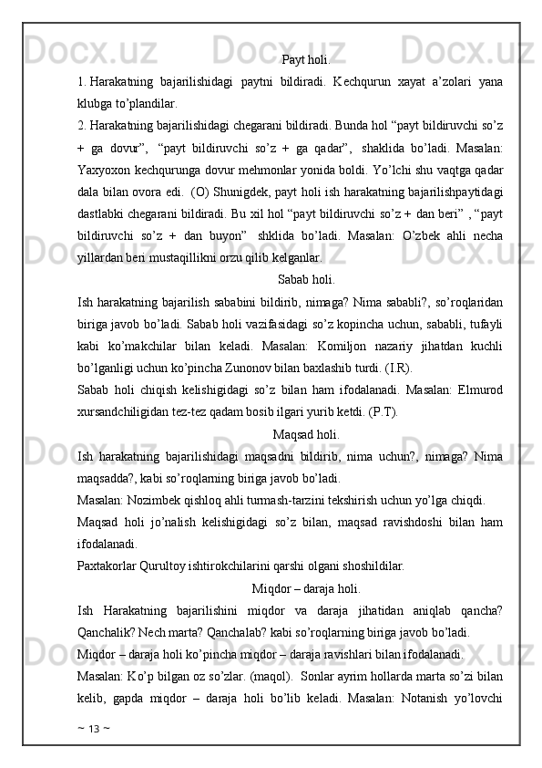 Payt holi.
1.   Harakatning   bajarilishidagi   paytni   bildiradi.   Kechqurun   xayat   a’zolari   yana
klubga to’plandilar. 
2.   Harakatning bajarilishidagi chegarani bildiradi. Bunda hol “payt bildiruvchi so’z
+   ga   dovur”,     “payt   bildiruvchi   so’z   +   ga   qadar”,     shaklida   bo’ladi.   Masalan:
Yaxyoxon kechqurunga dovur mehmonlar yonida boldi. Yo’lchi shu vaqtga qadar
dala bilan ovora edi.     (O) Shunigdek, payt holi ish harakatning bajarilishpaytidagi
dastlabki chegarani bildiradi. Bu xil hol “payt bildiruvchi so’z + dan beri” , “payt
bildiruvchi   so’z   +   dan   buyon”     shklida   bo’ladi.   Masalan:   O’zbek   ahli   necha
yillardan beri mustaqillikni orzu qilib kelganlar. 
Sabab holi.
Ish harakatning bajarilish sababini  bildirib, nimaga? Nima sababli?,  so’roqlaridan
biriga javob bo’ladi. Sabab holi vazifasidagi so’z kopincha uchun, sababli, tufayli
kabi   ko’makchilar   bilan   keladi.   Masalan:   Komiljon   nazariy   jihatdan   kuchli
bo’lganligi uchun ko’pincha Zunonov bilan baxlashib turdi. (I.R). 
Sabab   holi   chiqish   kelishigidagi   so’z   bilan   ham   ifodalanadi.   Masalan:   Elmurod
xursandchiligidan tez-tez qadam bosib ilgari yurib ketdi. (P.T). 
Maqsad holi.
Ish   harakatning   bajarilishidagi   maqsadni   bildirib,   nima   uchun?,   nimaga?   Nima
maqsadda?, kabi so’roqlarning biriga javob bo’ladi. 
Masalan: Nozimbek qishloq ahli turmash-tarzini tekshirish uchun yo’lga chiqdi. 
Maqsad   holi   jo’nalish   kelishigidagi   so’z   bilan,   maqsad   ravishdoshi   bilan   ham
ifodalanadi.
Paxtakorlar Qurultoy ishtirokchilarini qarshi olgani shoshildilar. 
Miqdor – daraja holi.
Ish   Harakatning   bajarilishini   miqdor   va   daraja   jihatidan   aniqlab   qancha?
Qanchalik? Nech marta? Qanchalab? kabi so’roqlarning biriga javob bo’ladi.
Miqdor – daraja holi ko’pincha miqdor – daraja ravishlari bilan ifodalanadi. 
Masalan: Ko’p bilgan oz so’zlar. (maqol).  Sonlar ayrim hollarda marta so’zi bilan
kelib,   gapda   miqdor   –   daraja   holi   bo’lib   keladi.   Masalan:   Notanish   yo’lovchi
~  13  ~ 