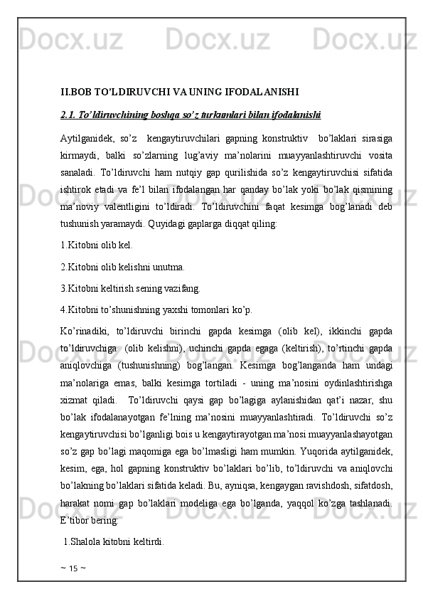 II.BOB TO’LDIRUVCHI VA UNING IFODALANISHI
2.1. To’ldiruvchining boshqa so’z turkumlari bilan ifodalanishi
Aytilganidek,   so’z     kengaytiruvchilari   gapning   konstruktiv     bo’laklari   sirasiga
kirmaydi,   balki   so’zlarning   lug’aviy   ma’nolarini   muayyanlashtiruvchi   vosita
sanaladi.   To’ldiruvchi   ham   nutqiy   gap   qurilishida   so’z   kengaytiruvchisi   sifatida
ishtirok   etadi   va   fe’l   bilan   ifodalangan   har   qanday   bo’lak   yoki   bo’lak   qismining
ma’noviy   valentligini   to’ldiradi.   To’ldiruvchini   faqat   kesimga   bog’lanadi   deb
tushunish yaramaydi. Quyidagi gaplarga diqqat qiling: 
1.Kitobni olib kel. 
2.Kitobni olib kelishni unutma. 
3.Kitobni keltirish sening vazifang. 
4.Kitobni to’shunishning yaxshi tomonlari ko’p. 
Ko’rinadiki,   to’ldiruvchi   birinchi   gapda   kesimga   (olib   kel),   ikkinchi   gapda
to’ldiruvchiga     (olib   kelishni),   uchinchi   gapda   egaga   (keltirish),   to’rtinchi   gapda
aniqlovchiga   (tushunishning)   bog’langan.   Kesimga   bog’langanda   ham   undagi
ma’nolariga   emas,   balki   kesimga   tortiladi   -   uning   ma’nosini   oydinlashtirishga
xizmat   qiladi.     To’ldiruvchi   qaysi   gap   bo’lagiga   aylanishidan   qat’i   nazar,   shu
bo’lak   ifodalanayotgan   fe’lning   ma’nosini   muayyanlashtiradi.   To’ldiruvchi   so’z
kengaytiruvchisi bo’lganligi bois u kengaytirayotgan ma’nosi muayyanlashayotgan
so’z gap bo’lagi maqomiga ega bo’lmasligi ham mumkin. Yuqorida aytilganidek,
kesim,   ega,   hol   gapning   konstruktiv   bo’laklari   bo’lib,   to’ldiruvchi   va   aniqlovchi
bo’lakning bo’laklari sifatida keladi. Bu, ayniqsa, kengaygan ravishdosh, sifatdosh,
harakat   nomi   gap   bo’laklari   modeliga   ega   bo’lganda,   yaqqol   ko’zga   tashlanadi.
E’tibor bering:
 1.Shalola kitobni keltirdi. 
~  15  ~ 