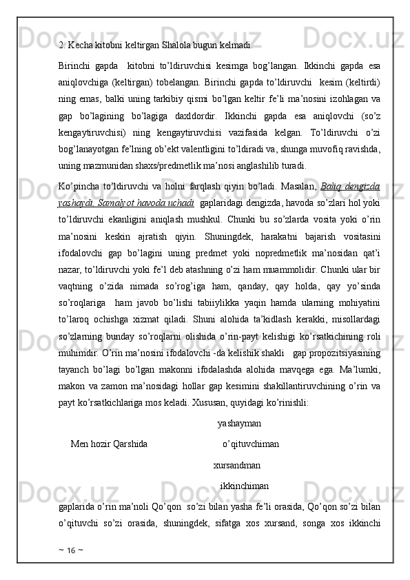 2. Kecha kitobni keltirgan Shalola bugun kelmadi. 
Birinchi   gapda     kitobni   to’ldiruvchisi   kesimga   bog’langan.   Ikkinchi   gapda   esa
aniqlovchiga   (keltirgan)   tobelangan.   Birinchi   gapda   to’ldiruvchi     kesim   (keltirdi)
ning   emas,   balki   uning   tarkibiy   qismi   bo’lgan   keltir   fe’li   ma’nosini   izohlagan   va
gap   bo’lagining   bo’lagiga   daxldordir.   Ikkinchi   gapda   esa   aniqlovchi   (so’z
kengaytiruvchisi)   ning   kengaytiruvchisi   vazifasida   kelgan.   To’ldiruvchi   o’zi
bog’lanayotgan fe’lning ob’ekt valentligini to’ldiradi va, shunga muvofiq ravishda,
uning mazmunidan shaxs/predmetlik ma’nosi anglashilib turadi.
Ko’pincha   to’ldiruvchi   va   holni   farqlash   qiyin   bo’ladi.   Masalan,   Baliq   dengizda
yashaydi, Samalyot havoda uchadi    gaplaridagi dengizda, havoda so’zlari hol yoki
to’ldiruvchi   ekanligini   aniqlash   mushkul.   Chunki   bu   so’zlarda   vosita   yoki   o’rin
ma’nosini   keskin   ajratish   qiyin.   Shuningdek,   harakatni   bajarish   vositasini
ifodalovchi   gap   bo’lagini   uning   predmet   yoki   nopredmetlik   ma’nosidan   qat’i
nazar, to’ldiruvchi yoki fe’l deb atashning o’zi ham muammolidir. Chunki ular bir
vaqtning   o’zida   nimada   so’rog’iga   ham,   qanday,   qay   holda,   qay   yo’sinda
so’roqlariga     ham   javob   bo’lishi   tabiiylikka   yaqin   hamda   ularning   mohiyatini
to’laroq   ochishga   xizmat   qiladi.   Shuni   alohida   ta’kidlash   kerakki,   misollardagi
so’zlarning   bunday   so’roqlarni   olishida   o’rin-payt   kelishigi   ko’rsatkichining   roli
muhimdir. O’rin ma’nosini ifodalovchi -da kelishik shakli   gap propozitsiyasining
tayanch   bo’lagi   bo’lgan   makonni   ifodalashda   alohida   mavqega   ega.   Ma’lumki,
makon   va   zamon   ma’nosidagi   hollar   gap   kesimini   shakillantiruvchining   o’rin   va
payt ko’rsatkichlariga mos keladi. Xususan, quyidagi ko’rinishli:
                                                              yashayman
 Men hozir Qarshida                               o’qituvchiman   
                                                      xursandman
                                                               ikkinchiman
gaplarida o’rin ma’noli Qo’qon  so’zi bilan yasha fe’li orasida, Qo’qon so’zi bilan
o’qituvchi   so’zi   orasida,   shuningdek,   sifatga   xos   xursand,   songa   xos   ikkinchi
~  16  ~ 