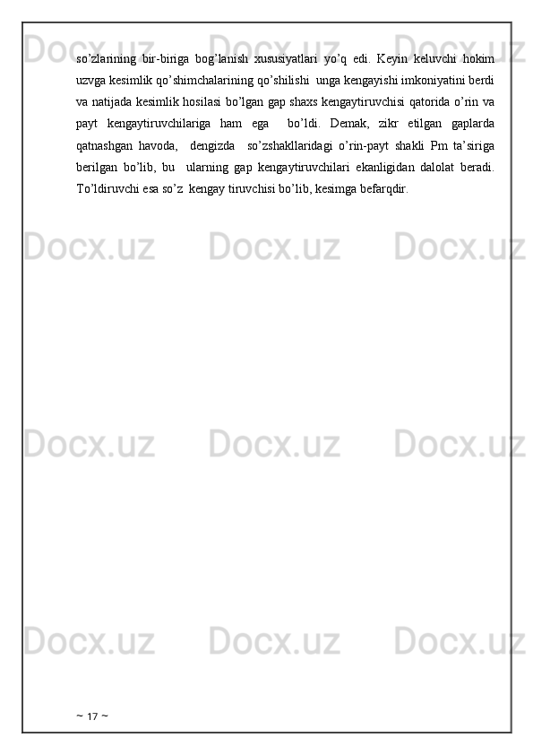 so’zlarining   bir-biriga   bog’lanish   xususiyatlari   yo’q   edi.   Keyin   keluvchi   hokim
uzvga kesimlik qo’shimchalarining qo’shilishi  unga kengayishi imkoniyatini berdi
va natijada kesimlik hosilasi bo’lgan gap shaxs kengaytiruvchisi qatorida o’rin va
payt   kengaytiruvchilariga   ham   ega     bo’ldi.   Demak,   zikr   etilgan   gaplarda
qatnashgan   havoda,     dengizda     so’zshakllaridagi   o’rin-payt   shakli   Pm   ta’siriga
berilgan   bo’lib,   bu     ularning   gap   kengaytiruvchilari   ekanligidan   dalolat   beradi.
To’ldiruvchi esa so’z  kengay tiruvchisi bo’lib, kesimga befarqdir.
  
~  17  ~ 