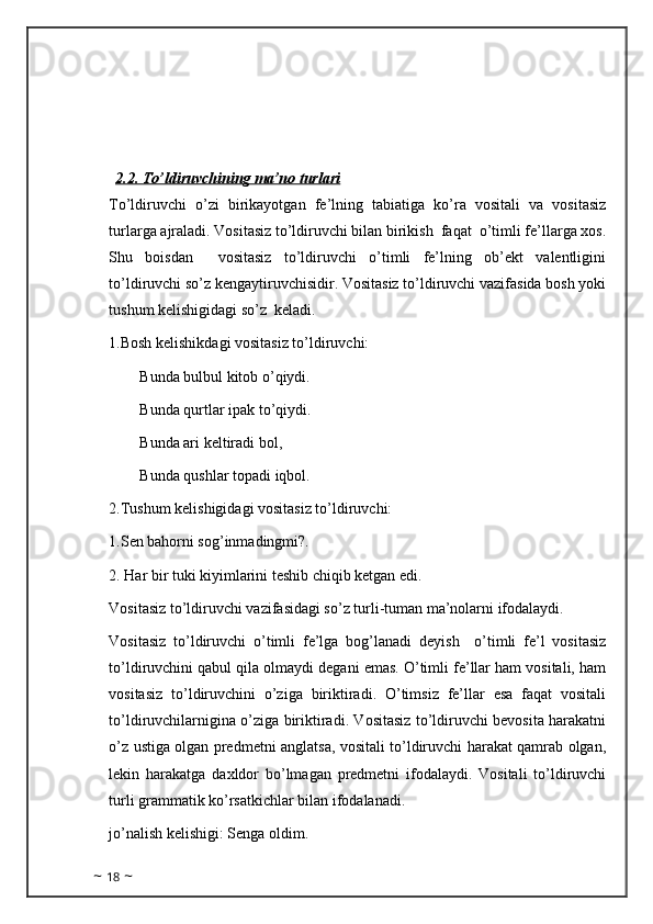 2.2. To’ldiruvchining ma’no turlari
To’ldiruvchi   o’zi   birikayotgan   fe’lning   tabiatiga   ko’ra   vositali   va   vositasiz
turlarga ajraladi. Vositasiz to’ldiruvchi bilan birikish  faqat  o’timli fe’llarga xos.
Shu   boisdan     vositasiz   to’ldiruvchi   o’timli   fe’lning   ob’ekt   valentligini
to’ldiruvchi so’z kengaytiruvchisidir. Vositasiz to’ldiruvchi vazifasida bosh yoki
tushum kelishigidagi so’z  keladi.
1.Bosh kelishikdagi vositasiz to’ldiruvchi:
        Bunda bulbul kitob o’qiydi.
        Bunda qurtlar ipak to’qiydi.
        Bunda ari keltiradi bol,
        Bunda qushlar topadi iqbol.
2.Tushum kelishigidagi vositasiz to’ldiruvchi: 
1.Sen bahorni sog’inmadingmi?.
2. Har bir tuki kiyimlarini teshib chiqib ketgan edi.  
Vositasiz to’ldiruvchi vazifasidagi so’z turli-tuman ma’nolarni ifodalaydi.
Vositasiz   to’ldiruvchi   o’timli   fe’lga   bog’lanadi   deyish     o’timli   fe’l   vositasiz
to’ldiruvchini qabul qila olmaydi degani emas. O’timli fe’llar ham vositali, ham
vositasiz   to’ldiruvchini   o’ziga   biriktiradi.   O’timsiz   fe’llar   esa   faqat   vositali
to’ldiruvchilarnigina o’ziga biriktiradi. Vositasiz to’ldiruvchi bevosita harakatni
o’z ustiga olgan predmetni anglatsa, vositali to’ldiruvchi harakat qamrab olgan,
lekin   harakatga   daxldor   bo’lmagan   predmetni   ifodalaydi.   Vositali   to’ldiruvchi
turli grammatik ko’rsatkichlar bilan ifodalanadi.
jo’nalish kelishigi: Senga oldim.
~  18  ~ 