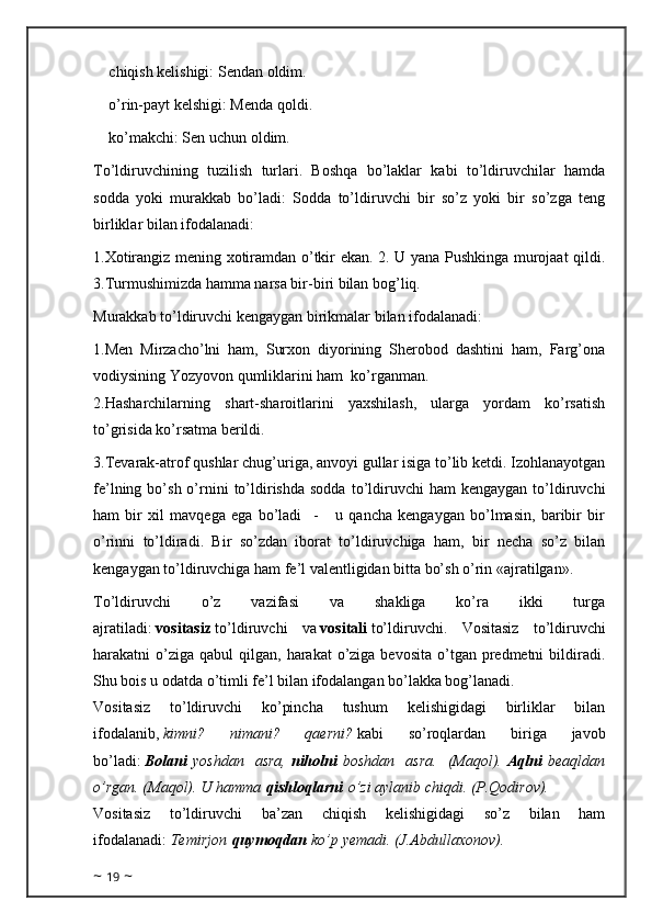 chiqish kelishigi: Sendan oldim.
o’rin-payt kelshigi: Menda qoldi.
ko’makchi: Sen uchun oldim.
To’ldiruvchining   tuzilish   turlari.   Boshqa   bo’laklar   kabi   to’ldiruvchilar   hamda
sodda   yoki   murakkab   bo’ladi:   Sodda   to’ldiruvchi   bir   so’z   yoki   bir   so’zga   teng
birliklar bilan ifodalanadi:
1.Xotirangiz mening xotiramdan o’tkir ekan. 2. U yana Pushkinga murojaat qildi.
3.Turmushimizda hamma narsa bir-biri bilan bog’liq.
Murakkab to’ldiruvchi kengaygan birikmalar bilan ifodalanadi:
1.Men   Mirzacho’lni   ham,   Surxon   diyorining   Sherobod   dashtini   ham,   Farg’ona
vodiysining Yozyovon qumliklarini ham  ko’rganman. 
2.Hasharchilarning   shart-sharoitlarini   yaxshilash,   ularga   yordam   ko’rsatish
to’grisida ko’rsatma   berildi.
3.Tevarak-atrof qushlar chug’uriga, anvoyi gullar isiga to’lib ketdi. Izohlanayotgan
fe’lning  bo’sh  o’rnini  to’ldirishda   sodda  to’ldiruvchi  ham  kengaygan   to’ldiruvchi
ham   bir   xil   mavqega   ega   bo’ladi     -       u   qancha   kengaygan   bo’lmasin,   baribir   bir
o’rinni   to’ldiradi.   Bir   so’zdan   iborat   to’ldiruvchiga   ham,   bir   necha   so’z   bilan
kengaygan to’ldiruvchiga ham fe’l valentligidan bitta bo’sh o’rin «ajratilgan».
To’ldiruvchi   o’z   vazifasi   va   shakliga   ko’ra   ikki   turga
ajratiladi:   vositasiz   to’ldiruvchi   va   vositali   to’ldiruvchi.   Vositasiz   to’ldiruvchi
harakatni  o’ziga  qabul  qilgan,  harakat  o’ziga bevosita   o’tgan  predmetni   bildiradi.
Shu bois u odatda o’timli fe’l bilan ifodalangan bo’lakka bog’lanadi.
Vositasiz   to’ldiruvchi   ko’pincha   tushum   kelishigidagi   birliklar   bilan
ifodalanib,   kimni?   nimani?   qaerni?   kabi   so’roqlardan   biriga   javob
bo’ladi:   Bolani   yoshdan   asra,   niholni   boshdan   asra.   (Maqol).   Aqlni   beaqldan
o’rgan. (Maqol). U hamma   qishloqlarni   o’zi aylanib chiqdi. (P.Qodirov).
Vositasiz   to’ldiruvchi   ba’zan   chiqish   kelishigidagi   so’z   bilan   ham
ifodalanadi:   Temirjon   quymoqdan   ko’p yemadi. (J.Abdullaxonov).
~  19  ~ 