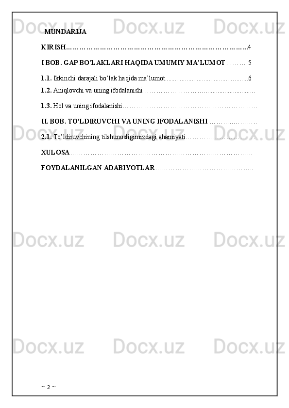    MUNDARIJA
KIRISH……………………………………………………………………... 4
I BOB. GAP BO’LAKLARI HAQIDA UMUMIY MA’LUMOT ……….5  
1.1.   Ikkinchi  darajali bo’lak haqida ma’lumot.... ..................................... ........6
1.2.  Aniqlovchi va uning ifodalanishi………………………..............................   
1.3.  Hol va uning ifodalanishi……………………………………………………
II. BOB. TO’LDIRUVCHI VA UNING IFODALANISHI  ………..……….. 
2.1.  To’ldiruvchining tilshunosligimizdagi ahamiyati………………………….
XULOSA ………………………………………………………………………
FOYDALANILGAN ADABIYOTLAR ……………………………………..
~  2  ~ 
