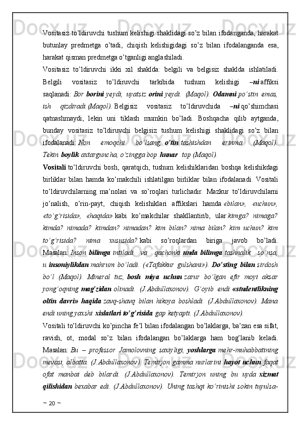 Vositasiz to’ldiruvchi tushum kelishigi shaklidagi so’z bilan ifodanganda, harakat
butunlay   predmetga   o’tadi,   chiqish   kelishigidagi   so’z   bilan   ifodalanganda   esa,
harakat qisman predmetga o’tganligi anglashiladi.
Vositasiz   to’ldiruvchi   ikki   xil   shaklda:   belgili   va   belgisiz   shaklda   ishlatiladi.
Belgili   vositasiz   to’ldiruvchi   tarkibida   tushum   kelishigi   – ni   affiksi
saqlanadi:   Bor   borini   yeydi,   uyatsiz   orini   yeydi.   (Maqol).   Odamni   po’stin   emas,
ish   qizdiradi.(Maqol).   Belgisiz   vositasiz   to’ldiruvchida   – ni   qo’shimchasi
qatnashmaydi,   lekin   uni   tiklash   mumkin   bo’ladi.   Boshqacha   qilib   aytganda,
bunday   vositasiz   to’ldiruvchi   belgisiz   tushum   kelishigi   shaklidagi   so’z   bilan
ifodalanadi:   Non   emoqchi   bo’lsang,   o’tin   tashishdan   erinma   (Maqol).
Tekin   boylik   axtarguncha, o’zingga bop   hunar    top (Maqol).
Vositali   to’ldiruvchi   bosh,   qaratqich,   tushum   kelishiklaridan   boshqa   kelishikdagi
birliklar   bilan   hamda   ko’makchili   ishlatilgan   birliklar   bilan   ifodalanadi.   Vositali
to’ldiruvchilarning   ma’nolari   va   so’roqlari   turlichadir.   Mazkur   to’ldiruvchilarni
jo’nalish,   o’rin-payt,   chiqish   kelishiklari   affikslari   hamda   «bilan»,   «uchun»,
«to’g’risida»,   «haqida»   kabi   ko’makchilar   shakllantirib,   ular   kimga?   nimaga?
kimda?   nimada?   kimdan?   nimadan?   kim   bilan?   nima   bilan?   kim   uchun?   kim
to’g’risida?   nima   xususida?   kabi   so’roqlardan   biriga   javob   bo’ladi.
Masalan:   Inson   bilimga   intiladi   va   qachonki   unda   bilimga   tashnalik   so’nsa,
u   insoniylikdan   mahrum   bo’ladi.   («Tafakkur   gulshani»).   Do’sting   bilan   sirdosh
bo’l   (Maqol).   Mineral   tuz,   bosh   miya   uchun   zarur   bo’lgan   efir   moyi   aksar
yong’oqning   mag’zidan   olinadi.   (J.Abdullaxonov).   G’oyib   endi   «studentlikning
oltin   davri»   haqida   zavq-shavq   bilan   hikoya   boshladi.   (J.Abdullaxonov).   Mana
endi uning yaxshi   xislatlari to’g’risida   gap ketyapti. (J.Abdullaxonov).
Vositali to’ldiruvchi ko’pincha fe’l bilan ifodalangan bo’laklarga, ba’zan esa sifat,
ravish,   ot,   modal   so’z   bilan   ifodalangan   bo’laklarga   ham   bog’lanib   keladi.
Masalan:   Bu   –   professor   Jamolovning   saxiyligi,   yoshlarga   mehr-muhabbatining
mevasi,  albatta. (J.Abdullaxonov).  Temirjon  gamma nurlarini   hayot  uchun   faqat
ofat   manbai   deb   bilardi.   (J.Abdullaxonov).   Temirjon   uning   bu   uyda   xizmat
qilishidan   bexabar   edi.   (J.Abdullaxonov).   Uning   tashqi   ko’rinishi   sokin   tuyulsa-
~  20  ~ 