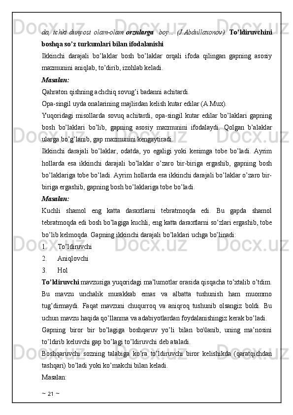 da,   ichki   dunyosi   olam-olam   orzularga     boy...   (J.Abdullaxonov).   To’ldiruvchini
boshqa so’z turkumlari bilan ifodalanishi
Ikkinchi   darajali   bo’laklar   bosh   bo’laklar   orqali   ifoda   qilingan   gapning   asosiy
mazmunini aniqlab, to’dirib, izohlab keladi.
Masalan: 
Qahraton qishning achchiq sovug’i badanni achitardi.
Opa-singil uyda onalarining majlisdan kelish kutar edilar (A.Mux). 
Yuqoridagi   misollarda   sovuq   achitardi,   opa-singil   kutar   edilar   bo’laklari   gapning
bosh   bo’laklari   bo’lib,   gapning   asosiy   mazmunini   ifodalaydi.   Qolgan   b’alaklar
ularga bo’g’lanib, gap mazmunini kengaytiradi.
Ikkinchi   darajali   bo’laklar,   odatda,   yo   egaligi   yoki   kesimga   tobe   bo’ladi.   Ayrim
hollarda   esa   ikkinchi   darajali   bo’laklar   o’zaro   bir-biriga   ergashib,   gapning   bosh
bo’laklariga tobe bo’ladi. Ayrim hollarda esa ikkinchi darajali bo’laklar o’zaro bir-
biriga ergashib, gapning bosh bo’laklariga tobe bo’ladi. 
Masalan:
Kuchli   shamol   eng   katta   daraxtlarni   tebratmoqda   edi.   Bu   gapda   shamol
tebratmoqda edi bosh bo’lagiga kuchli, eng katta daraxtlarni so’zlari ergashib, tobe
bo’lib kelmoqda. Gapning ikkinchi darajali bo’laklari uchga bo’linadi: 
1.            To’ldiruvchi 
2.            Aniqlovchi 
3.            Hol
To’ldiruvchi  mavzusiga yuqoridagi ma’lumotlar orasida qisqacha to’xtalib o’tdim.
Bu   mavzu   unchalik   murakkab   emas   va   albatta   tushunish   ham   muommo
tug’dirmaydi.   Faqat   mavzuni   chuqurroq   va   aniqroq   tushunib   olsangiz   boldi.   Bu
uchun mavzu haqida qo’llanma va adabiyotlardan foydalanishingiz kerak bo’ladi.
Gapning   biror   bir   bo’lagiga   boshqaruv   yo’li   bilan   bo\lanib,   uning   ma’nosini
to’ldirib keluvchi gap bo’lagi to’ldiruvchi deb ataladi.
Boshqaruvchi   sozning   talabiga   ko’ra   to’ldiruvchi   biror   kelishikda   (qaratqichdan
tashqari) bo’ladi yoki ko’makchi bilan keladi. 
Masalan: 
~  21  ~ 