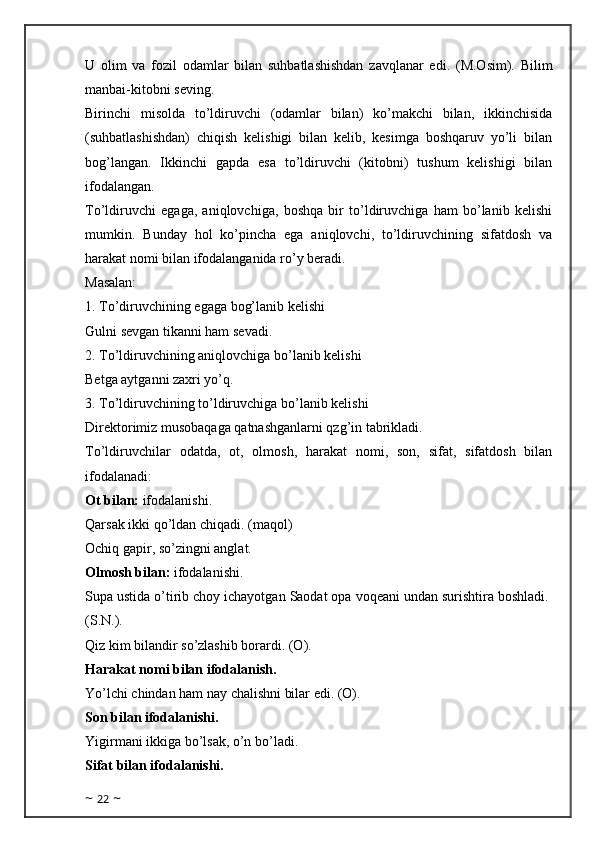 U   olim   va   fozil   odamlar   bilan   suhbatlashishdan   zavqlanar   edi.   (M.Osim).   Bilim
manbai-kitobni seving.
Birinchi   misolda   to’ldiruvchi   (odamlar   bilan)   ko’makchi   bilan,   ikkinchisida
(suhbatlashishdan)   chiqish   kelishigi   bilan   kelib,   kesimga   boshqaruv   yo’li   bilan
bog’langan.   Ikkinchi   gapda   esa   to’ldiruvchi   (kitobni)   tushum   kelishigi   bilan
ifodalangan.
To’ldiruvchi   egaga,   aniqlovchiga,   boshqa   bir   to’ldiruvchiga   ham   bo’lanib   kelishi
mumkin.   Bunday   hol   ko’pincha   ega   aniqlovchi,   to’ldiruvchining   sifatdosh   va
harakat nomi bilan ifodalanganida ro’y beradi.
Masalan: 
1. To’diruvchining egaga bog’lanib kelishi
Gulni sevgan tikanni ham sevadi. 
2. To’ldiruvchining aniqlovchiga bo’lanib kelishi
Betga aytganni zaxri yo’q. 
3. To’ldiruvchining to’ldiruvchiga bo’lanib kelishi
Direktorimiz musobaqaga qatnashganlarni qzg’in tabrikladi.
To’ldiruvchilar   odatda,   ot,   olmosh,   harakat   nomi,   son,   sifat,   sifatdosh   bilan
ifodalanadi:
Ot bilan:  ifodalanishi.
Qarsak ikki qo’ldan chiqadi. (maqol)
Ochiq gapir, so’zingni anglat. 
Olmosh bilan:  ifodalanishi.
Supa ustida o’tirib choy ichayotgan Saodat opa voqeani undan surishtira boshladi.  
(S.N.).
Qiz kim bilandir so’zlashib borardi. (O).
Harakat nomi bilan ifodalanish.
Yo’lchi chindan ham nay chalishni bilar edi. (O). 
Son bilan ifodalanishi.
Yigirmani ikkiga bo’lsak, o’n bo’ladi.
Sifat bilan ifodalanishi.
~  22  ~ 