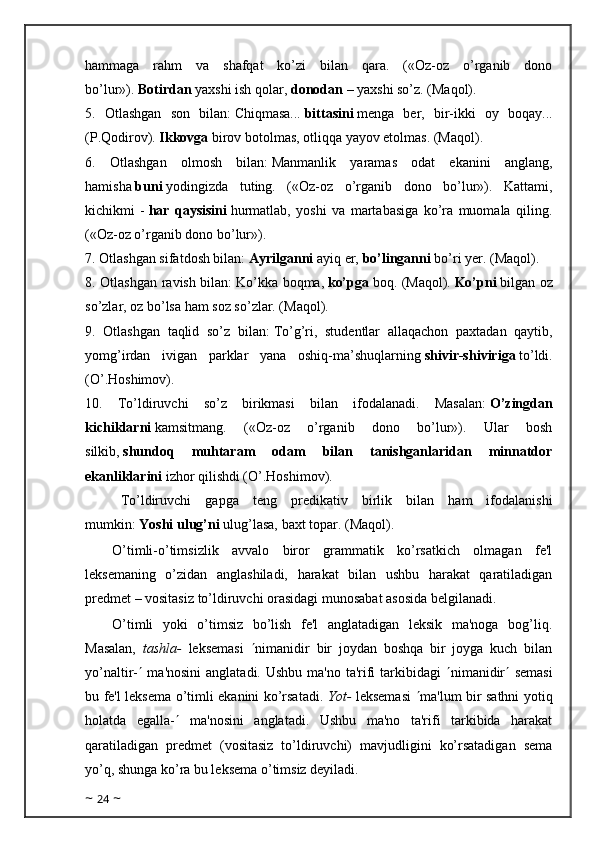 hammaga   rahm   va   shafqat   ko’zi   bilan   qara.   («Oz-oz   o’rganib   dono
bo’lur»).   Botirdan   yaxshi ish qolar,   donodan   – yaxshi so’z. (Maqol).
5.   Otlashgan   son   bilan:   Chiqmasa...   bittasini   menga   ber,   bir-ikki   oy   boqay...
(P.Qodirov).   Ikkovga   birov botolmas, otliqqa yayov etolmas. (Maqol).
6.   Otlashgan   olmosh   bilan:   Manmanlik   yaramas   odat   ekanini   anglang,
hamisha   buni   yodingizda   tuting.   («Oz-oz   o’rganib   dono   bo’lur»).   Kattami,
kichikmi   -   har   qaysisini   hurmatlab,   yoshi   va   martabasiga   ko’ra   muomala   qiling.
(«Oz-oz o’rganib dono bo’lur»).
7. Otlashgan sifatdosh bilan:   Ayrilganni   ayiq er,   bo’linganni   bo’ri yer. (Maqol).
8. Otlashgan ravish bilan:   Ko’kka boqma,   ko’pga   boq. (Maqol).   Ko’pni   bilgan oz
so’zlar, oz bo’lsa ham soz so’zlar. (Maqol).
9.   Otlashgan   taqlid   so’z   bilan:   To’g’ri,   studentlar   allaqachon   paxtadan   qaytib,
yomg’irdan   ivigan   parklar   yana   oshiq-ma’shuqlarning   shivir-shiviriga   to’ldi.
(O’.Hoshimov).
10.   To’ldiruvchi   so’z   birikmasi   bilan   ifodalanadi.   Masalan:   O’zingdan
kichiklarni   kamsitmang.   («Oz-oz   o’rganib   dono   bo’lur»).   Ular   bosh
silkib,   shundoq   muhtaram   odam   bilan   tanishganlaridan   minnatdor
ekanliklarini   izhor qilishdi (O’.Hoshimov).
To’ldiruvchi   gapga   teng   predikativ   birlik   bilan   ham   ifodalanishi
mumkin:   Yoshi ulug’ni   ulug’lasa, baxt topar. (Maqol).
O’timli-o’timsizlik   avvalo   biror   grammatik   ko’rsatkich   olmagan   fe'l
leksemaning   o’zidan   anglashiladi,   harakat   bilan   ushbu   harakat   qaratiladigan
predmet – vositasiz to’ldiruvchi orasidagi munosabat asosida belgilanadi.
O’timli   yoki   o’timsiz   bo’lish   fe'l   anglatadigan   leksik   ma'noga   bog’liq.
Masalan,   tashla-   leksemasi    nimanidir   bir   joydan   boshqa   bir   joyga   kuch   bilan
yo’naltir-    ma'nosini  anglatadi. Ushbu ma'no ta'rifi  tarkibidagi    nimanidir    semasi
bu fe'l leksema o’timli ekanini ko’rsatadi.   Yot-   leksemasi    ma'lum bir sathni yotiq
holatda   egalla-    ma'nosini   anglatadi.   Ushbu   ma'no   ta'rifi   tarkibida   harakat
qaratiladigan   predmet   (vositasiz   to’ldiruvchi)   mavjudligini   ko’rsatadigan   sema
yo’q, shunga ko’ra bu leksema o’timsiz deyiladi.
~  24  ~ 