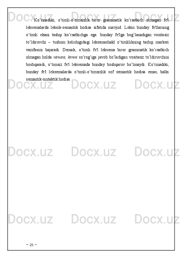 Ko’rinadiki,   o’timli-o’timsizlik   biror   grammatik   ko’rsatkich   olmagan   fe'l
leksemalarda   leksik-semantik   hodisa   sifatida   mavjud.   Lekin   bunday   fe'llarning
o’timli   ekani   tashqi   ko’rsatkichga   ega:   bunday   fe'lga   bog’lanadigan   vositasiz
to’ldiruvchi   –   tushum   kelishigidagi   leksemashakl   o’timlilikning   tashqi   markeri
vazifasini   bajaradi.   Demak,   o’timli   fe'l   leksema   biror   grammatik   ko’rsatkich
olmagan  holda   nimani,  kimni   so’rog’iga   javob   bo’ladigan   vositasiz   to’ldiruvchini
boshqaradi,   o’timsiz   fe'l   leksemada   bunday   boshqaruv   bo’lmaydi.   Ko’rinadiki,
bunday   fe'l   leksemalarda   o’timli-o’timsizlik   sof   semantik   hodisa   emas,   balki
semantik-sintaktik hodisa.
~  25  ~ 