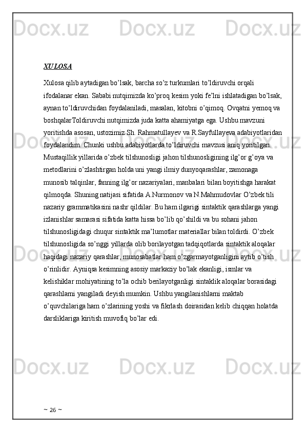 XULOSA
Xulosa qilib aytadigan bo’lsak, barcha so’z turkumlari to’ldiruvchi orqali 
ifodalanar ekan. Sababi nutqimizda ko’proq kesim yoki fe’lni ishlatadigan bo’lsak,
aynan to’ldiruvchidan foydalaniladi, masalan, kitobni o’qimoq. Ovqatni yemoq va 
boshqalarToldiruvchi nutqimizda juda katta ahamiyatga ega. Ushbu mavzuni 
yoritishda asosan, ustozimiz Sh. Rahmatullayev va R.Sayfullayeva adabiyotlaridan
foydalandim. Chunki ushbu adabiyotlarda to’ldiruvchi mavzusi aniq yoritilgan. 
Mustaqillik yillarida o’zbek tilshunosligi jahon tilshunosligining ilg’or g’oya va 
metodlarini o’zlashtirgan holda uni yangi ilmiy dunyoqarashlar, zamonaga 
munosib talqinlar, fanning ilg’or nazariyalari, manbalari bilan boyitishga harakat 
qilmoqda. Shuning natijasi sifatida A.Nurmonov va N.Mahmudovlar O’zbek tili 
nazariy grammatikasini nashr qildilar. Bu ham ilgarigi sintaktik qarashlarga yangi 
izlanishlar samarasi sifatida katta hissa bo’lib qo’shildi va bu sohani jahon 
tilshunosligidagi chuqur sintaktik ma’lumotlar materiallar bilan toldirdi. O’zbek 
tilshunosligida so’nggi yillarda olib borilayotgan tadqiqotlarda sintaktik aloqalar 
haqidagi nazariy qarashlar, munosabatlar ham o’zgarmayotganligini aytib o’tish 
o’rinlidir. Ayniqsa kesimning asosiy markaziy bo’lak ekanligi, ismlar va 
kelishiklar mohiyatining to’la ochib berilayotganligi sintaklik aloqalar borasidagi 
qarashlarni yangiladi deyish mumkin. Ushbu yangilanishlarni maktab 
o’quvchilariga ham o’zlarining yoshi va fikrlash doirasidan kelib chiqqan holatda 
darsliklariga kiritish muvofiq bo’lar edi.
~  26  ~ 