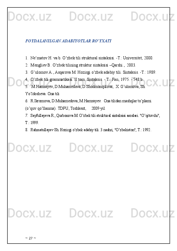 FOYDALANILGAN ADABIYOTLAR RO’YXATI
1. Ne’matov H. va b. O’zbek tili struktural sintaksisi. -T.: Universitet, 2000.
2. Mengliev B. O’zbek tilining struktur sintaksisi –Qarshi.,  2003.
3. G’ulomov A., Asqarova M. Hozirgi o’zbek adabiy tili. Sintaksis. -T.: 1989.
4. O’zbek tili grammatikasi. II tom. Sintaksis. - T.: Fan, 1975. - 548 b.
5. .M.Hamrayev, D.Muhamedova, D.Shodmonqulova,    X. G’ulomova, Sh. 
Yo’ldosheva. Ona tili
6. R.Ikromova, D.Muhamedova, M.Hamrayev.    Ona tilidan mashqlar to’plami.    
(o ’quv qo’llanma).   TDPU , Toshkent,          200 9 -yil.
7.Sayfullayeva R., Qurbonova M. O’zbek tili struktural sintaksisi asoslari. "O’qituvchi", 	
Т.: 1999.
8.	
Rahmatullayev Sh. Hozirgi o’zbek adabiy tili. 3	 nashri, "O’zbekiston", 	Т.: 1992.
~  27  ~ 