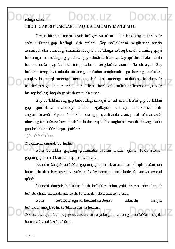 ichiga oladi.
I BOB.  GAP BO’LAKLARI HAQIDA UMUMIY MA’LUMOT
Gapda   biror   so’roqqa   javob   bo’lgan   va   o’zaro   tobе   bo g’ langan   so’z   yoki
so’z   birikmasi   gap   bo’lagi     dеb   ataladi.   Gap   bo’laklarini   bеlgilashda   asosiy
xususiyat ular orasidagi sintaktik aloqadir. So’zlarga so’roq bеrish, ularning qaysi
turkumga   mansubligi,   gap   ichida   joylashish   tartibi,   qanday   qo’shimchalar   olishi
tom   ma'noda     gap   bo’laklarining   turlarini   bеlgilashda   asos   bo’la   olmaydi.   Gap
bo’laklarining   turi   odatda   bir-biriga   nisbatan   aniqlanadi:   ega   kеsimga   nisbatan,
aniqlovchi   aniqlanmishga   nisbatan,   hol   hollanmishga   nisbatan,   to’ldiruvchi
to’ldirilmishga nisbatan aniqlanadi.    Nisbat bеriluvchi bo’lak bo’lmas ekan, u yoki
bu gap bo’lagi haqida gapirish mumkin emas.  
Gap bo’laklarining gap tarkibidagi mavqei bir xil emas. Ba’zi gap bo’laklari
gap   qurilishida   markaziy   o’rinni   egallaydi,   bunday   bo’laklarsiz   fikr
anglashilmaydi.   Ayrim   bo’laklar   esa   gap   qurilishida   asosiy   rol   o’ynamaydi,
ularning ishtirokisiz ham    bosh bo’laklar orqali fikr anglashilaveradi. Shunga ko’ra
gap bo’laklari ikki turga ajratiladi:
1) bosh bo’laklar;
2) ikkinchi darajali bo’laklar.
Bosh   bo’laklar   gapning   grammatik   asosini   tashkil   qiladi.   Fikr,   asosan,
gapning grammatik asosi orqali ifodalanadi.
Ikkinchi darajali bo’laklar gapning grammatik asosini tashkil qilmasdan, uni
hajm   jihatdan   kengaytiradi   yoki   so’z   birikmasini   shakllantirish   uchun   xizmat
qiladi.
Ikkinchi   darajali   bo’laklar   bosh   bo’laklar   bilan   yoki   o’zaro   tobe   aloqada
bo’lib, ularni izohlash, aniqlash, to’ldirish uchun xizmat qiladi.
Bosh   bo’laklar   ega   va   kesimdan   iborat.   Ikkinchi   darajali
bo’laklar   aniqlovchi, to’ldiruvchi   va   holdir.
Ikkinchi darajali bo’lak  gap bo’laklari  sirasiga kirgani uchun gap bo’laklari haqida
ham ma’lumot berib o’tdim. 
~  4  ~ 