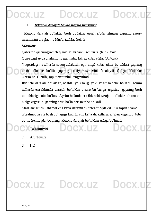 1.1 Ikkinchi     darajali bo’lak haqida ma’lumot    . 
  Ikkinchi   darajali   bo’laklar   bosh   bo’laklar   orqali   ifoda   qilingan   gapning   asosiy
mazmunini aniqlab, to’ldirib, izohlab keladi.
Masalan: 
Qahraton qishning achchiq sovug’i badanni achitardi. (R.F).   Yoki
Opa-singil uyda onalarining majlisdan kelish kutar edilar (A.Mux).
Yuqoridagi   misollarda   sovuq   achitardi,   opa-singil   kutar   edilar   bo’laklari   gapning
bosh   bo’laklari   bo’lib,   gapning   asosiy   mazmunini   ifodalaydi.   Qolgan   b’alaklar
ularga bo’g’lanib, gap mazmunini kengaytiradi.
Ikkinchi   darajali   bo’laklar,   odatda,   yo   egaligi   yoki   kesimga   tobe   bo’ladi.   Ayrim
hollarda   esa   ikkinchi   darajali   bo’laklar   o’zaro   bir-biriga   ergashib,   gapning   bosh
bo’laklariga tobe bo’ladi. Ayrim hollarda esa ikkinchi darajali bo’laklar o’zaro bir-
biriga ergashib, gapning bosh bo’laklariga tobe bo’ladi.
Masalan: Kuchli shamol eng katta daraxtlarni tebratmoqda edi. Bu gapda shamol 
tebratmoqda edi bosh bo’lagiga kuchli, eng katta daraxtlarni so’zlari ergashib, tobe
bo’lib kelmoqda. Gapning ikkinchi darajali bo’laklari uchga bo’linadi:
1.            To’ldiruvchi
2.            Aniqlovchi
3.            Hol
~  5  ~ 