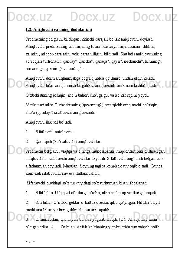 1.2. Aniqlovchi va uning ifodalanishi
Predmetning belgisini bildirgan ikkinchi darajali bo’lak aniqlovchi deyiladi. 
Aniqlovchi predmetning sifatini, rang-tusini, xususiyatini, mazasini, shklini, 
xajmini, miqdor-darajasini yoki qarashliligini bildiradi. Shu bois aniqlovchining 
so’roqlari turlichadir: qanday? Qancha?, qanaqa?, qaysi?, nechanchi?, kimning?, 
nimaning?, qaerning? va boshqalar. 
Aniqlovchi doim aniqlanmishga bog’liq holda qo’llanib, undan oldin keladi. 
Aniqlovchi bilan aniqlanmish birgalikda aniqlovchili birikmani tashkil qiladi.
O’zbekistnning joshqin, sho’h bahori cho’lga gul va ko’kat sepini yoydi. 
Mazkur misolda O’zbekistnning (qayerning?) qaratqichli aniqlovchi, jo’shqin, 
sho’x (qanday?) sifatlovchi aniqlovchidir. 
Aniqlovchi ikki xil bo’ladi. 
1.            Sifatlovchi aniqlovchi.
2.            Qaratqich (ko’rsatuvchi) aniqlovchilar.
Predmetni belgisini, vaqtga va o’ringa munosabatini, miqdor,tartibini bildiradigan 
aniqlovchilar sifatlovchi aniqlovchilar deyiladi. Sifatlovchi bog’lanib kelgan so’z 
sifatlanmish deyiladi. Masalan: Soyning tagida kom-kok suv oqib o’tadi.    Bunda 
kom-kok sifatlovchi, suv esa ifatlanmishdir. 
  Sifatlovchi quyidagi so’z tur quyidagi so’z turkumlari bilan ifodalanadi:
1.            Sifat bilan: Ufq qizil atlaslarga o’ralib, oltin sochning yo’llariga boqadi. 
2.            Son bilan: O’n ikki gektar er kaftdek tekkis qilib qo’yilgan. Nilufar bu yil 
meditsina bilim yurtining ikkinchi kursini tugatdi. 
3.            Olmosh bilan: Qandaydir bolalar yugurib chiqdi. (O).    Allaqanday xatni 
o’qigan edim.  4.            Ot bilan: Asfalt ko’chaning y er-bu erida suv xalqob bolib 
~  6  ~ 