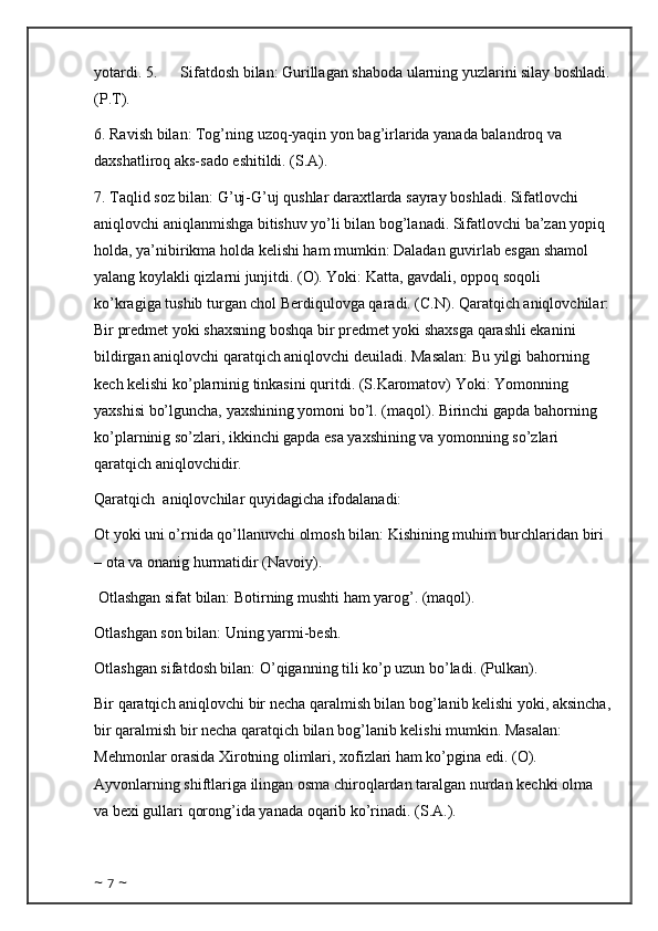 yotardi. 5.            Sifatdosh bilan: Gurillagan shaboda ularning yuzlarini silay boshladi.
(P.T). 
6. Ravish bilan: Tog’ning uzoq-yaqin yon bag’irlarida yanada balandroq va 
daxshatliroq aks-sado eshitildi. (S.A).  
7. Taqlid soz bilan: G’uj-G’uj qushlar daraxtlarda sayray boshladi. Sifatlovchi 
aniqlovchi aniqlanmishga bitishuv yo’li bilan bog’lanadi. Sifatlovchi ba’zan yopiq 
holda, ya’nibirikma holda kelishi ham mumkin: Daladan guvirlab esgan shamol 
yalang koylakli qizlarni junjitdi. (O). Yoki: Katta, gavdali, oppoq soqoli 
ko’kragiga tushib turgan chol Berdiqulovga qaradi. (C.N). Qaratqich aniqlovchilar:
Bir predmet yoki shaxsning boshqa bir predmet yoki shaxsga qarashli ekanini 
bildirgan aniqlovchi qaratqich aniqlovchi deuiladi. Masalan: Bu yilgi bahorning 
kech kelishi ko’plarninig tinkasini quritdi. (S.Karomatov) Yoki: Yomonning 
yaxshisi bo’lguncha, yaxshining yomoni bo’l. (maqol). Birinchi gapda bahorning 
ko’plarninig so’zlari, ikkinchi gapda esa yaxshining va yomonning so’zlari 
qaratqich aniqlovchidir. 
Qaratqich    aniqlovchilar quyidagicha ifodalanadi: 
Ot yoki uni o’rnida qo’llanuvchi olmosh bilan: Kishining muhim burchlaridan biri 
– ota va onanig hurmatidir (Navoiy). 
 Otlashgan sifat bilan: Botirning mushti ham yarog’. (maqol). 
Otlashgan son bilan: Uning yarmi-besh. 
Otlashgan sifatdosh bilan: O’qiganning tili ko’p uzun bo’ladi. (Pulkan). 
Bir qaratqich aniqlovchi bir necha qaralmish bilan bog’lanib kelishi yoki, aksincha,
bir qaralmish bir necha qaratqich bilan bog’lanib kelishi mumkin. Masalan: 
Mehmonlar orasida Xirotning olimlari, xofizlari ham ko’pgina edi. (O). 
Ayvonlarning shiftlariga ilingan osma chiroqlardan taralgan nurdan kechki olma 
va bexi gullari qorong’ida yanada oqarib ko’rinadi. (S.A.). 
~  7  ~ 