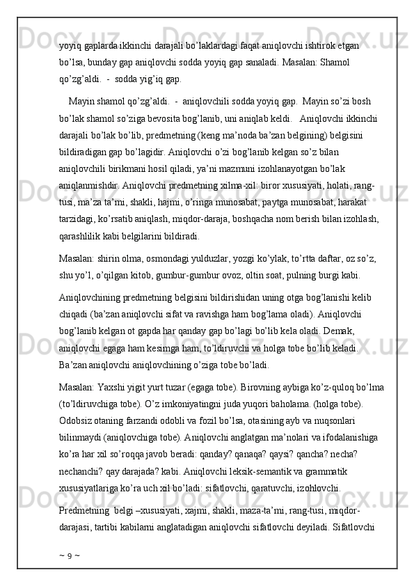 yoyiq gaplarda ikkinchi darajali bo’laklardagi faqat aniqlovchi ishtirok etgan 
bo’lsa, bunday gap aniqlovchi sodda yoyiq gap sanaladi.   Masalan: Shamol 
qo’zg’aldi.  -  sodda yig’iq gap.  
    Mayin shamol qo’zg’aldi.  -  aniqlovchili sodda yoyiq gap.  Mayin so’zi bosh 
bo’lak shamol so’ziga bevosita bog’lanib, uni aniqlab keldi.   Aniqlovchi ikkinchi 
darajali bo’lak bo’lib, predmetning (keng ma’noda ba’zan belgining) belgisini 
bildiradigan gap bo’lagidir. Aniqlovchi o’zi bog’lanib kelgan so’z bilan 
aniqlovchili birikmani hosil qiladi, ya’ni mazmuni izohlanayotgan bo’lak 
aniqlanmishdir. Aniqlovchi predmetning xilma-xil: biror xususiyati, holati, rang-
tusi, ma’za ta’mi, shakli, hajmi, o’ringa munosabat, paytga munosabat, harakat 
tarzidagi, ko’rsatib aniqlash, miqdor-daraja, boshqacha nom berish bilan izohlash, 
qarashlilik kabi belgilarini bildiradi.
Masalan: shirin olma, osmondagi yulduzlar, yozgi ko’ylak, to’rtta daftar, oz so’z, 
shu yo’l, o’qilgan kitob, gumbur-gumbur ovoz, oltin soat, pulning burgi kabi.
Aniqlovchining predmetning belgisini bildirishidan uning otga bog’lanishi kelib 
chiqadi (ba’zan aniqlovchi sifat va ravishga ham bog’lama oladi). Aniqlovchi 
bog’lanib kelgan ot gapda har qanday gap bo’lagi bo’lib kela oladi. Demak, 
aniqlovchi egaga ham kesimga ham, to’ldiruvchi va holga tobe bo’lib keladi. 
Ba’zan aniqlovchi aniqlovchining o’ziga tobe bo’ladi.
Masalan: Yaxshi yigit yurt tuzar (egaga tobe). Birovning aybiga ko’z-quloq bo’lma
(to’ldiruvchiga tobe). O’z imkoniyatingni juda yuqori baholama. (holga tobe). 
Odobsiz otaning farzandi odobli va fozil bo’lsa, otasining ayb va nuqsonlari 
bilinmaydi (aniqlovchiga tobe). Aniqlovchi anglatgan ma’nolari va ifodalanishiga 
ko’ra har xil so’roqqa javob beradi: qanday? qanaqa? qaysi? qancha? necha? 
nechanchi? qay darajada? kabi. Aniqlovchi leksik-semantik va grammatik 
xususiyatlariga ko’ra uch xil bo’ladi: sifatlovchi, qaratuvchi, izohlovchi.
Predmetning  belgi –xususiyati, xajmi, shakli, maza-ta’mi, rang-tusi, miqdor-
darajasi, tartibi kabilarni anglatadigan aniqlovchi sifatlovchi deyiladi. Sifatlovchi 
~  9  ~