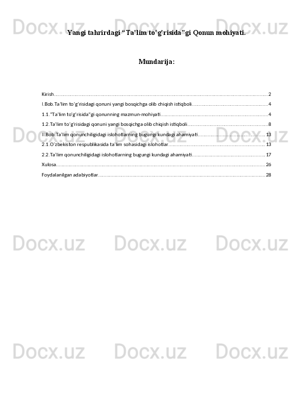 Yangi tahrirdagi “Ta’lim to’g’risida”gi Qonun mohiyati.
Mundarija:
Kirish ............................................................................................................................................................ 2
I.Bob.Ta’lim to’g’risidagi qonuni yangi bosqichga olib chiqish istiqboli ....................................................... 4
1.1.“Ta’lim to‘g‘risida”gi qonunning mazmun-mohiyati .............................................................................. 4
1.2.Ta’lim to’g’risidagi qonuni yangi bosqichga olib chiqish istiqboli ........................................................... 8
II.Bob.Ta’lim qonunchiligidagi islohotlarning bugungi kundagi ahamiyati ................................................. 13
2.1.O`zbekiston respublikasida ta’lim sohasidagi islohotlar ...................................................................... 13
2.2.Ta’lim qonunchiligidagi islohotlarning bugungi kundagi ahamiyati ..................................................... 17
Xulosa. ....................................................................................................................................................... 26
Foydalanilgan adabiyotlar .......................................................................................................................... 28