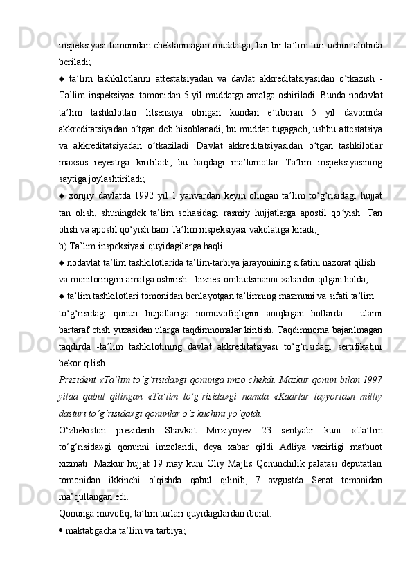 inspeksiyasi tomonidan cheklanmagan muddatga, har bir ta’lim turi uchun alohida
beriladi;
   ta’lim   tashkilotlarini   attestatsiyadan   va   davlat   akkreditatsiyasidan   o tkazish   -ʻ
Ta’lim inspeksiyasi  tomonidan 5 yil muddatga amalga oshiriladi. Bunda nodavlat
ta’lim   tashkilotlari   litsenziya   olingan   kundan   e’tiboran   5   yil   davomida
akkreditatsiyadan o tgan deb hisoblanadi,  bu muddat  tugagach, ushbu  attestatsiya	
ʻ
va   akkreditatsiyadan   o tkaziladi.   Davlat   akkreditatsiyasidan   o tgan   tashkilotlar	
ʻ ʻ
ma х sus   reyestrga   kiritiladi,   bu   haqdagi   ma’lumotlar   Ta’lim   inspeksiyasining
saytiga joylashtiriladi;
   х orijiy   davlatda   1992   yil   1   yanvardan   keyin   olingan   ta’lim   to g risidagi   hujjat	
ʻ ʻ
tan   olish,   shuningdek   ta’lim   sohasidagi   rasmiy   hujjatlarga   apostil   qo yish.   Tan	
ʻ
olish va apostil qo yish ham Ta’lim inspeksiyasi vakolatiga kiradi;]	
ʻ
b) Ta’lim inspeksiyasi quyidagilarga haqli:
   nodavlat ta’lim tashkilotlarida ta’lim-tarbiya jarayonining sifatini nazorat qilish
va monitoringini amalga oshirish - biznes-ombudsmanni  х abardor qilgan holda;
   ta’lim tashkilotlari tomonidan berilayotgan ta’limning mazmuni va sifati ta’lim
to g risidagi   qonun   hujjatlariga   nomuvofiqligini   aniqlagan   hollarda   -   ularni	
ʻ ʻ
bartaraf etish yuzasidan ularga taqdimnomalar kiritish. Taqdimnoma bajarilmagan
taqdirda   -ta’lim   tashkilotining   davlat   akkreditatsiyasi   to g risidagi   sertifikatini	
ʻ ʻ
bekor qilish.
Prezident «Ta’lim to‘g‘risida»gi qonunga imzo chekdi. Mazkur qonun bilan 1997
yilda   qabul   qilingan   «Ta’lim   to‘g‘risida»gi   hamda   «Kadrlar   tayyorlash   milliy
dasturi to‘g‘risida»gi qonunlar o‘z kuchini yo‘qotdi.
O‘zbekiston   prezidenti   Shavkat   Mirziyoyev   23   sentyabr   kuni   «Ta’lim
to‘g‘risida»gi   qonunni   imzolandi,   deya   xabar   qildi   Adliya   vazirligi   matbuot
xizmati.  Mazkur   hujjat   19  may   kuni   Oliy   Majlis   Qonunchilik  palatasi   deputatlari
tomonidan   ikkinchi   o‘qishda   qabul   qilinib,   7   avgustda   Senat   tomonidan
ma’qullangan edi.
Qonunga muvofiq, ta’lim turlari quyidagilardan iborat:
   maktabgacha ta’lim va tarbiya; 