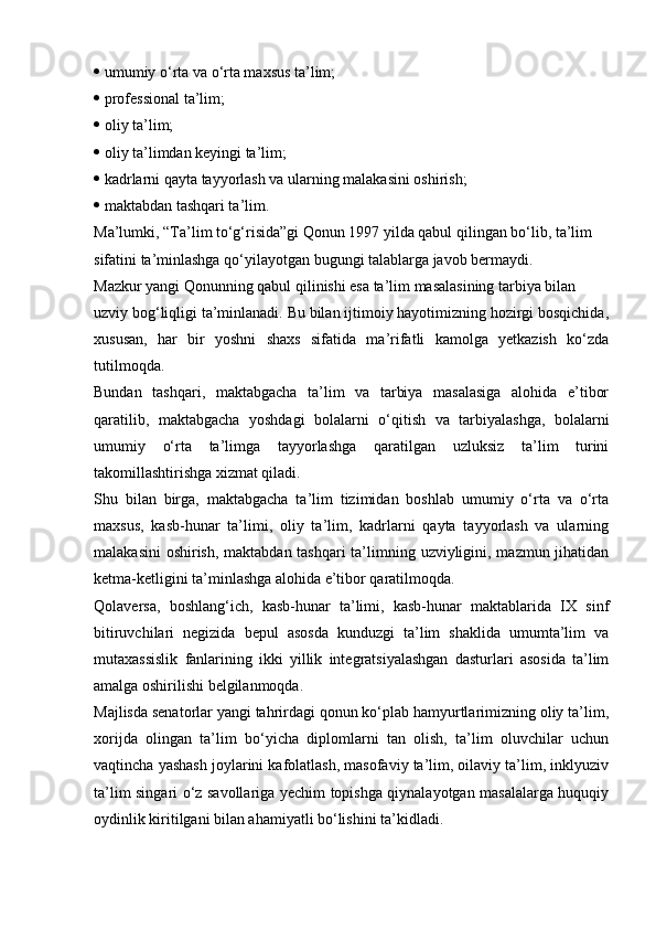    umumiy o‘rta va o‘rta maxsus ta’lim;
   professional ta’lim;
   oliy ta’lim;
   oliy ta’limdan keyingi ta’lim;
   kadrlarni qayta tayyorlash va ularning malakasini oshirish;
   maktabdan tashqari ta’lim.
Ma’lumki, “Ta’lim to‘g‘risida”gi Qonun 1997 yilda qabul qilingan bo‘lib, ta’lim
sifatini ta’minlashga qo‘yilayotgan bugungi talablarga javob bermaydi.
Mazkur yangi Qonunning qabul qilinishi esa ta’lim masalasining tarbiya bilan
uzviy bog‘liqligi ta’minlanadi. Bu bilan ijtimoiy hayotimizning hozirgi bosqichida,
xususan,   har   bir   yoshni   shaxs   sifatida   ma’rifatli   kamolga   yetkazish   ko‘zda
tutilmoqda.
Bundan   tashqari,   maktabgacha   ta’lim   va   tarbiya   masalasiga   alohida   e’tibor
qaratilib,   maktabgacha   yoshdagi   bolalarni   o‘qitish   va   tarbiyalashga,   bolalarni
umumiy   o‘rta   ta’limga   tayyorlashga   qaratilgan   uzluksiz   ta’lim   turini
takomillashtirishga xizmat qiladi.
Shu   bilan   birga,   maktabgacha   ta’lim   tizimidan   boshlab   umumiy   o‘rta   va   o‘rta
maxsus,   kasb-hunar   ta’limi,   oliy   ta’lim,   kadrlarni   qayta   tayyorlash   va   ularning
malakasini  oshirish, maktabdan tashqari  ta’limning uzviyligini, mazmun jihatidan
ketma-ketligini ta’minlashga alohida e’tibor qaratilmoqda.
Qolaversa,   boshlang‘ich,   kasb-hunar   ta’limi,   kasb-hunar   maktablarida   IX   sinf
bitiruvchilari   negizida   bepul   asosda   kunduzgi   ta’lim   shaklida   umumta’lim   va
mutaxassislik   fanlarining   ikki   yillik   integratsiyalashgan   dasturlari   asosida   ta’lim
amalga oshirilishi belgilanmoqda.
Majlisda senatorlar yangi tahrirdagi qonun ko‘plab hamyurtlarimizning oliy ta’lim,
xorijda   olingan   ta’lim   bo‘yicha   diplomlarni   tan   olish,   ta’lim   oluvchilar   uchun
vaqtincha yashash joylarini kafolatlash, masofaviy ta’lim, oilaviy ta’lim, inklyuziv
ta’lim singari o‘z savollariga yechim topishga qiynalayotgan masalalarga huquqiy
oydinlik kiritilgani bilan ahamiyatli bo‘lishini ta’kidladi. 